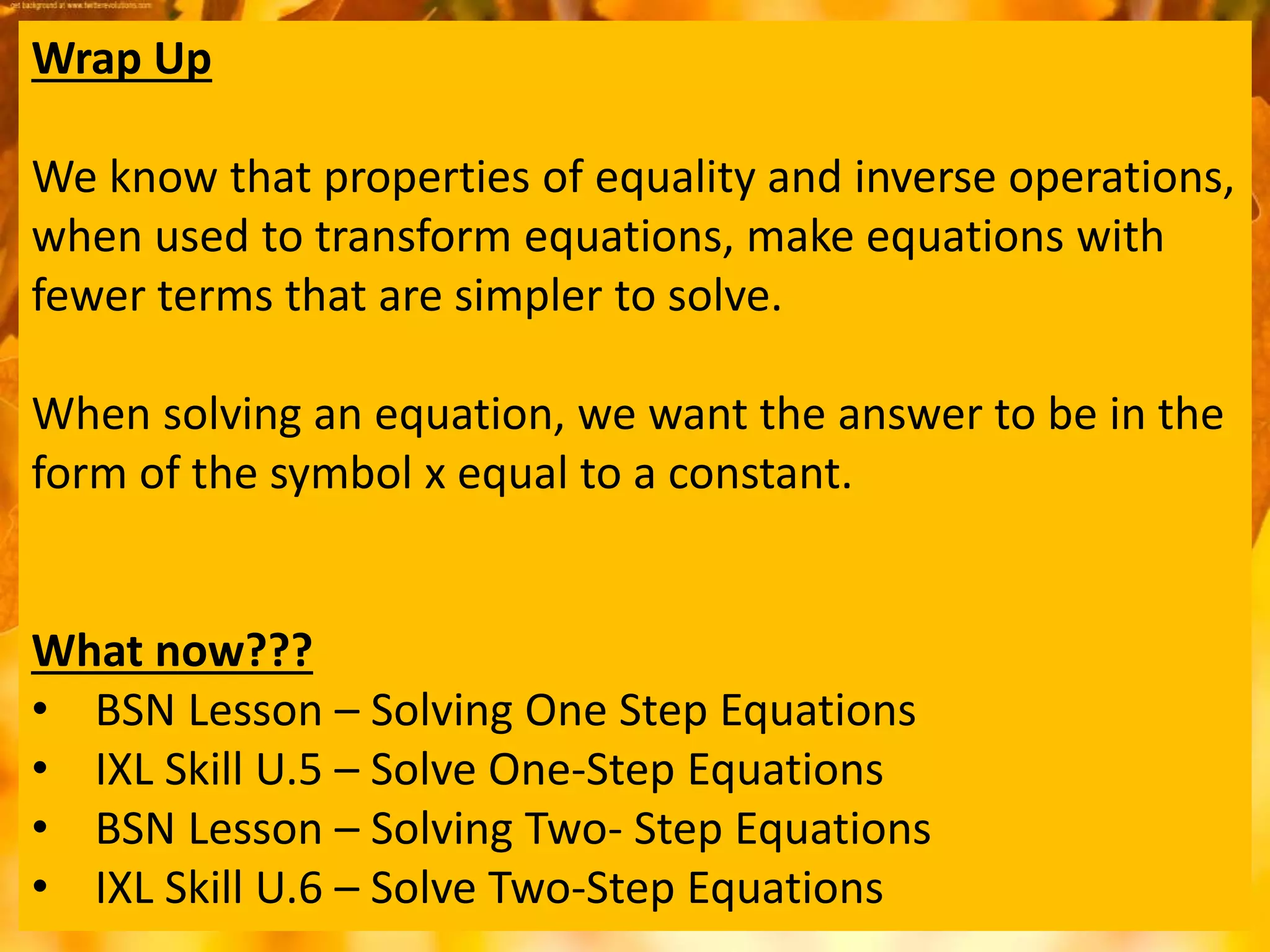Wrap Up
We know that properties of equality and inverse operations,
when used to transform equations, make equations with
fewer terms that are simpler to solve.
When solving an equation, we want the answer to be in the
form of the symbol x equal to a constant.
What now???
• BSN Lesson – Solving One Step Equations
• IXL Skill U.5 – Solve One-Step Equations
• BSN Lesson – Solving Two- Step Equations
• IXL Skill U.6 – Solve Two-Step Equations
 