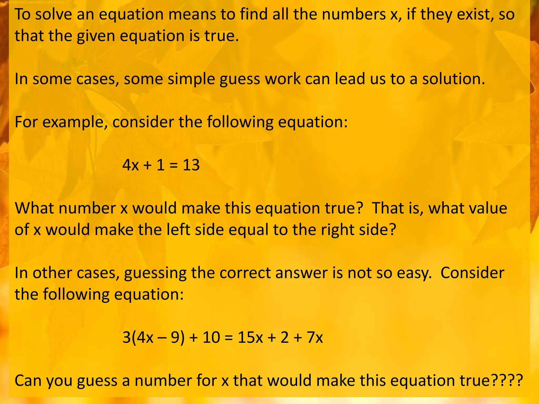 To solve an equation means to find all the numbers x, if they exist, so
that the given equation is true.
In some cases, some simple guess work can lead us to a solution.
For example, consider the following equation:
4x + 1 = 13
What number x would make this equation true? That is, what value
of x would make the left side equal to the right side?
In other cases, guessing the correct answer is not so easy. Consider
the following equation:
3(4x – 9) + 10 = 15x + 2 + 7x
Can you guess a number for x that would make this equation true????
 