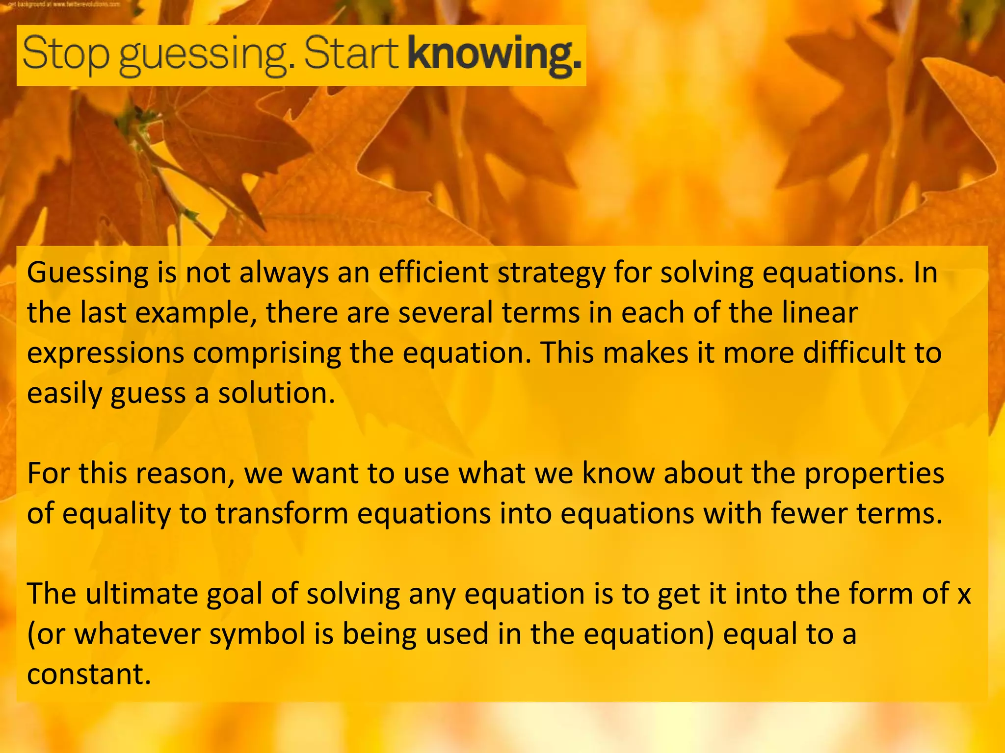 Guessing is not always an efficient strategy for solving equations. In
the last example, there are several terms in each of the linear
expressions comprising the equation. This makes it more difficult to
easily guess a solution.
For this reason, we want to use what we know about the properties
of equality to transform equations into equations with fewer terms.
The ultimate goal of solving any equation is to get it into the form of x
(or whatever symbol is being used in the equation) equal to a
constant.
 