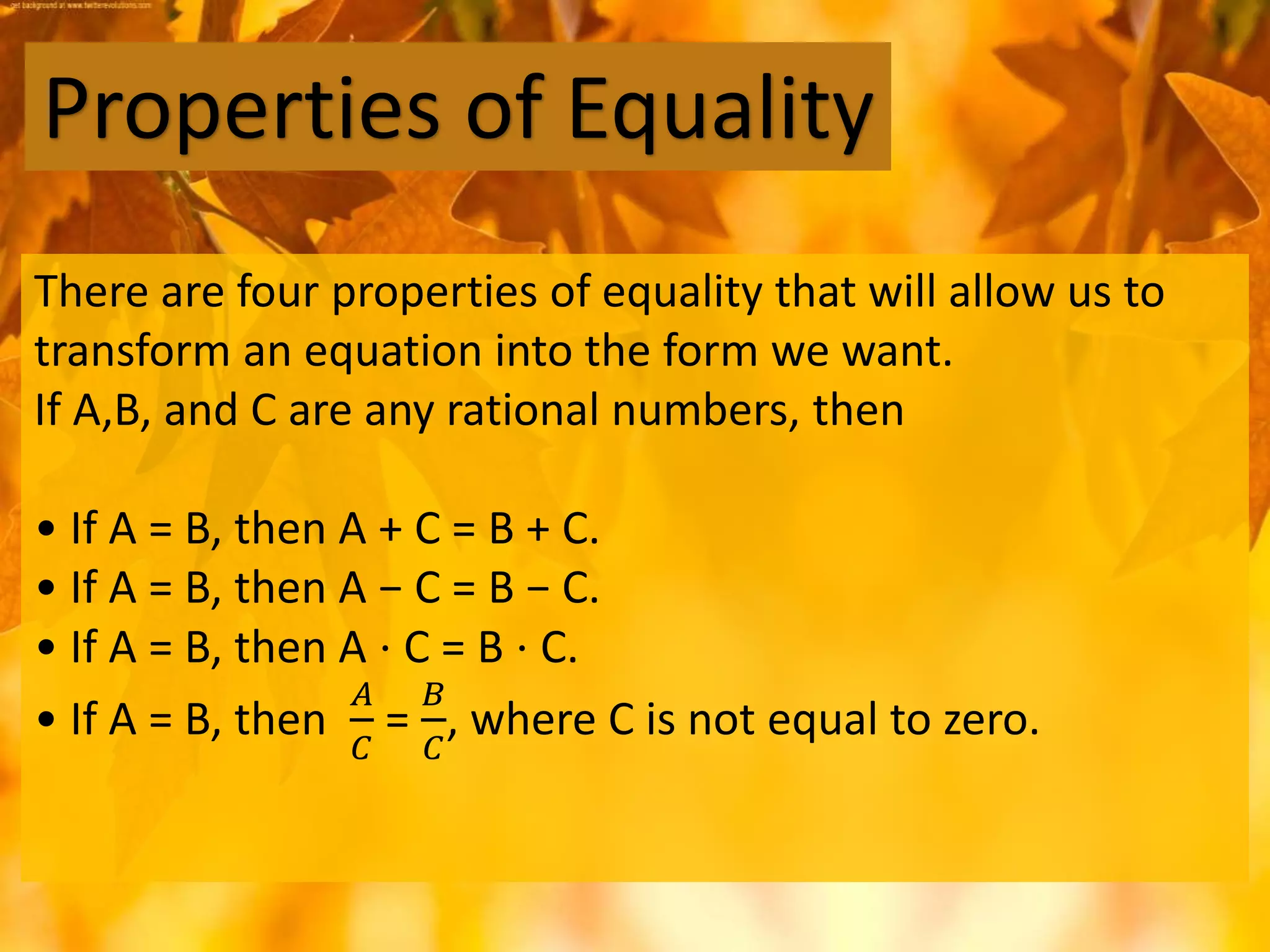 There are four properties of equality that will allow us to
transform an equation into the form we want.
If A,B, and C are any rational numbers, then
• If A = B, then A + C = B + C.
• If A = B, then A − C = B − C.
• If A = B, then A ⋅ C = B ⋅ C.
• If A = B, then
𝐴
𝐶
=
𝐵
𝐶
, where C is not equal to zero.
Properties of Equality
 