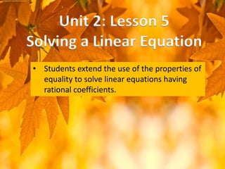• Students extend the use of the properties of
equality to solve linear equations having
rational coefficients.
Unit 2: Lesson 5
Solving a Linear Equation
 