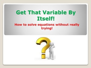 Get That Variable By
Itself!
How to solve equations without really
trying!
 