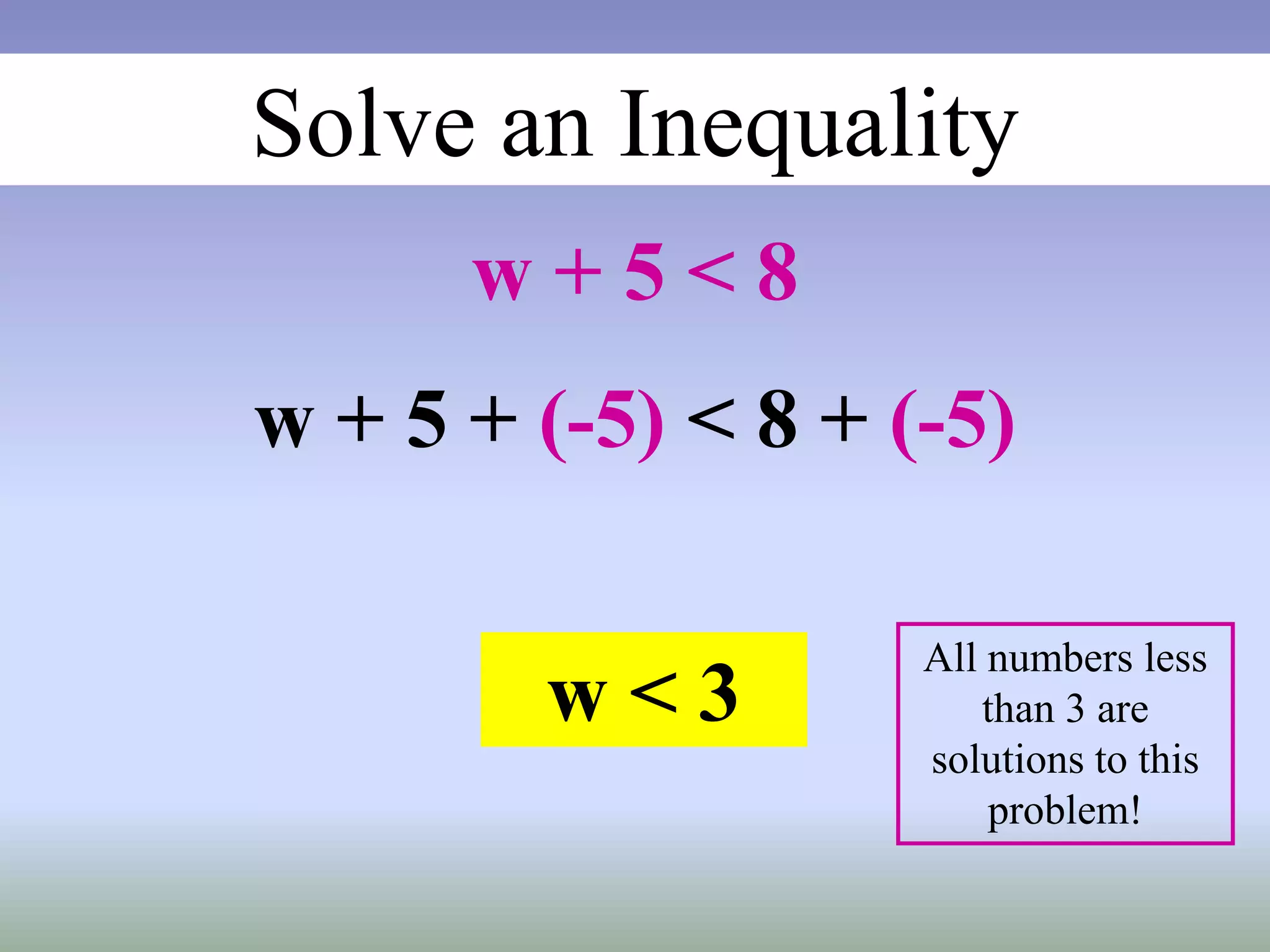 Solve an Inequality
w + 5 < 8
w + 5 + (-5) < 8 + (-5)
w < 3
All numbers less
than 3 are
solutions to this
problem!
 
