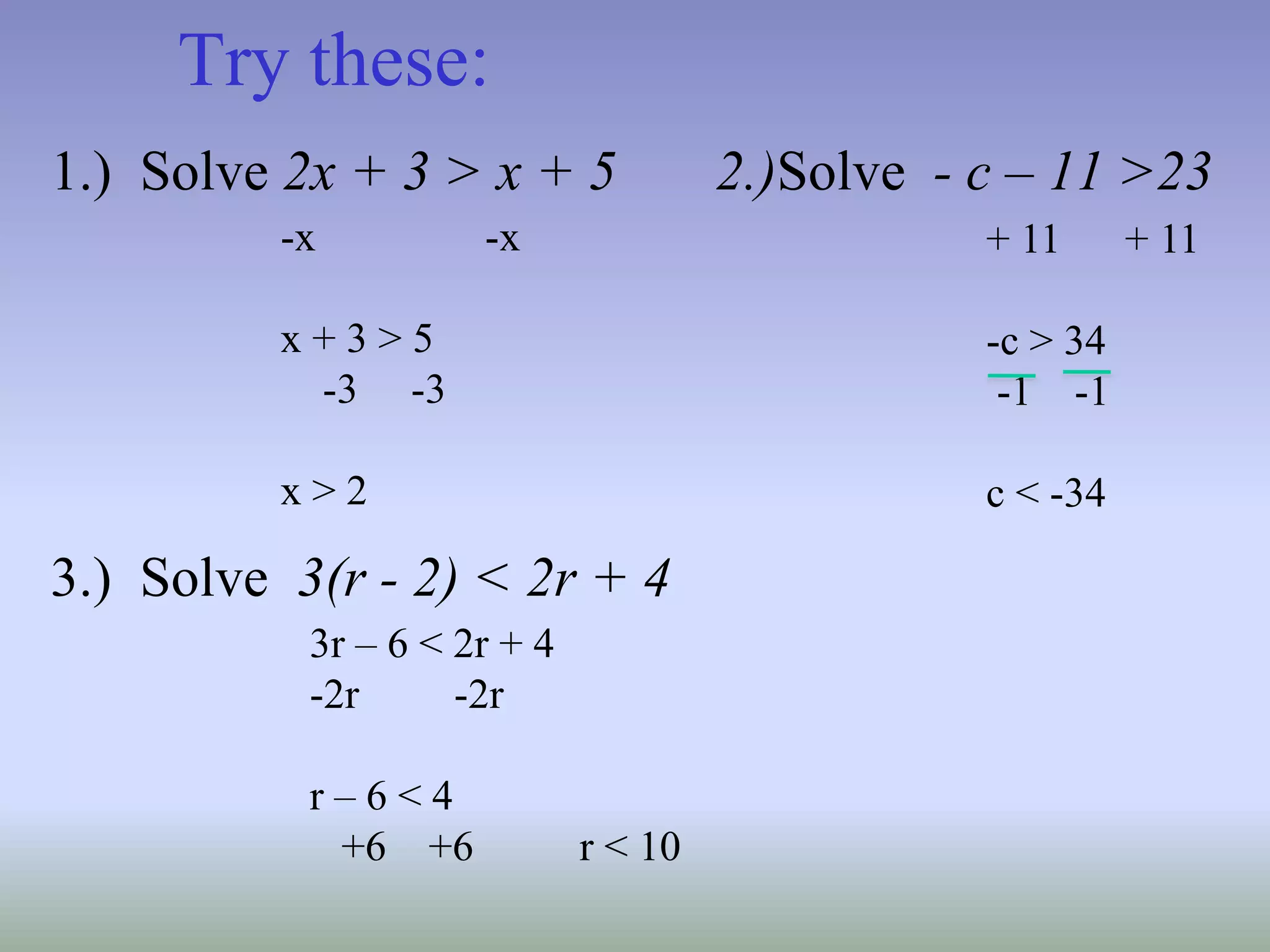 Try these:
1.) Solve 2x + 3 > x + 5 2.)Solve - c – 11 >23
3.) Solve 3(r - 2) < 2r + 4
-x -x
x + 3 > 5
-3 -3
x > 2
+ 11 + 11
-c > 34
-1 -1
c < -34
3r – 6 < 2r + 4
-2r -2r
r – 6 < 4
+6 +6 r < 10
 
