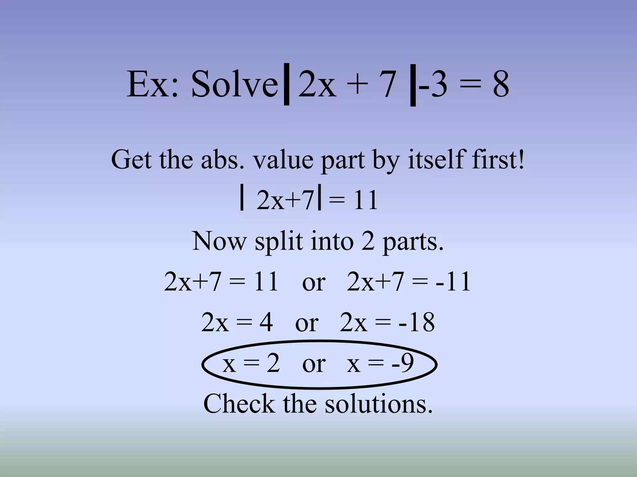 Ex: Solve 2x + 7 -3 = 8
Get the abs. value part by itself first!
2x+7 = 11
Now split into 2 parts.
2x+7 = 11 or 2x+7 = -11
2x = 4 or 2x = -18
x = 2 or x = -9
Check the solutions.
 