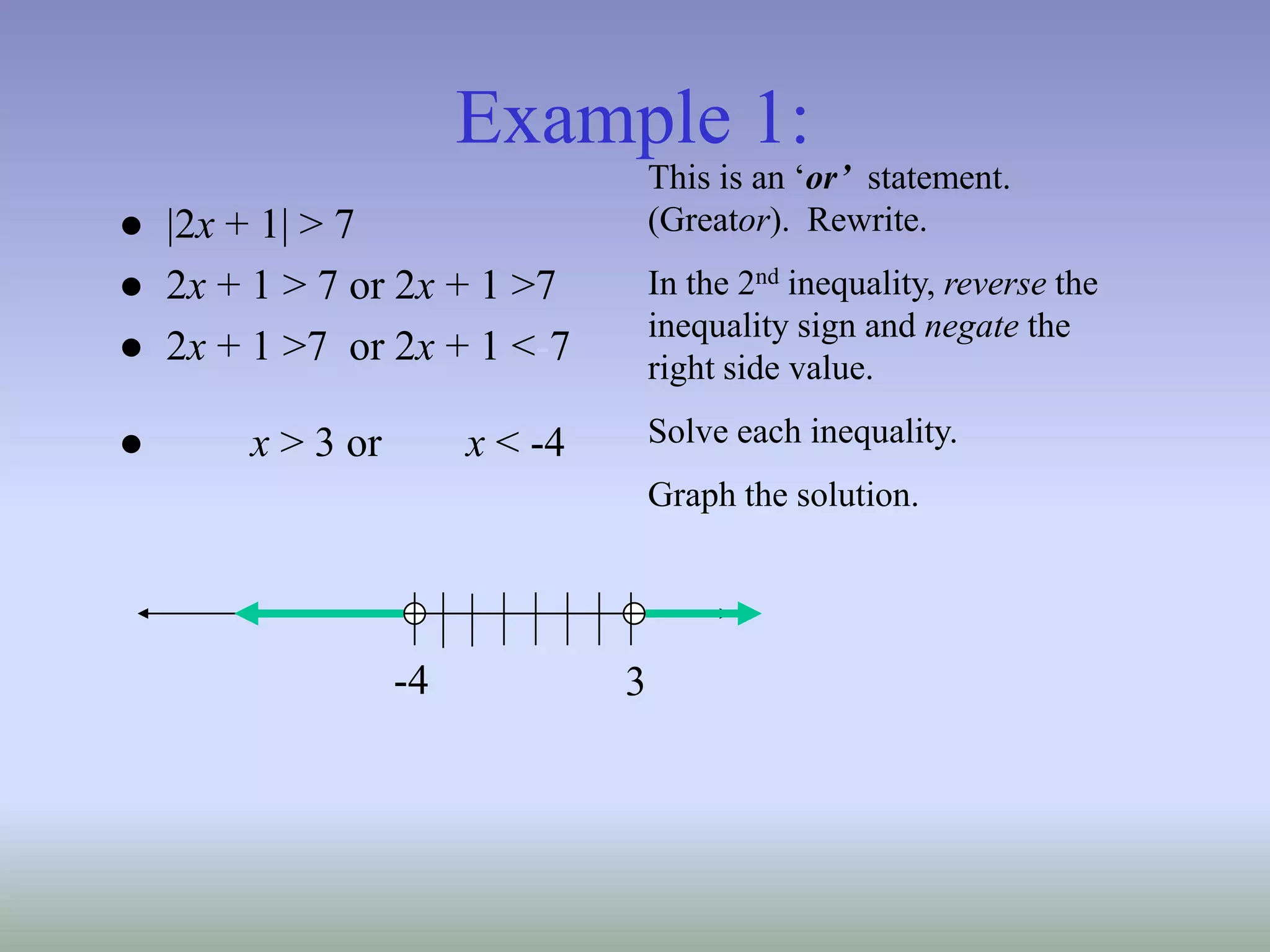 Example 1:
● |2x + 1| > 7
● 2x + 1 > 7 or 2x + 1 >7
● 2x + 1 >7 or 2x + 1 <-7
● x > 3 or x < -4
This is an ‘or’ statement.
(Greator). Rewrite.
In the 2nd inequality, reverse the
inequality sign and negate the
right side value.
Solve each inequality.
Graph the solution.
3
-4
 