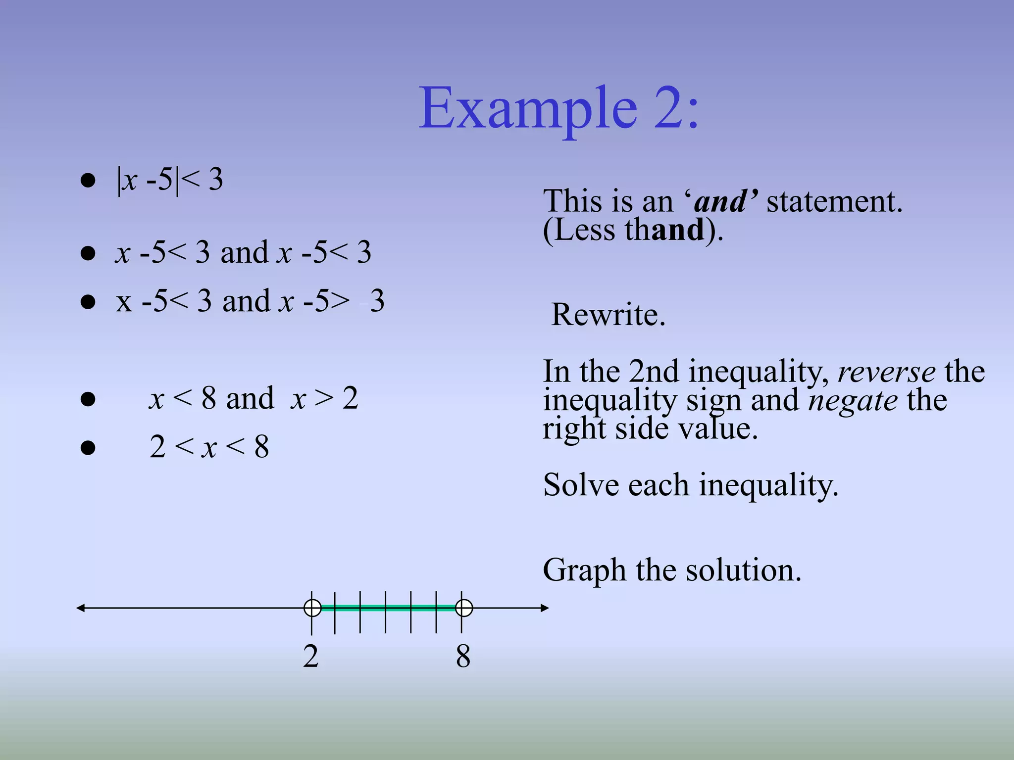 Example 2:
● |x -5|< 3
● x -5< 3 and x -5< 3
● x -5< 3 and x -5> -3
● x < 8 and x > 2
● 2 < x < 8
This is an ‘and’ statement.
(Less thand).
Rewrite.
In the 2nd inequality, reverse the
inequality sign and negate the
right side value.
Solve each inequality.
Graph the solution.
8
2
 