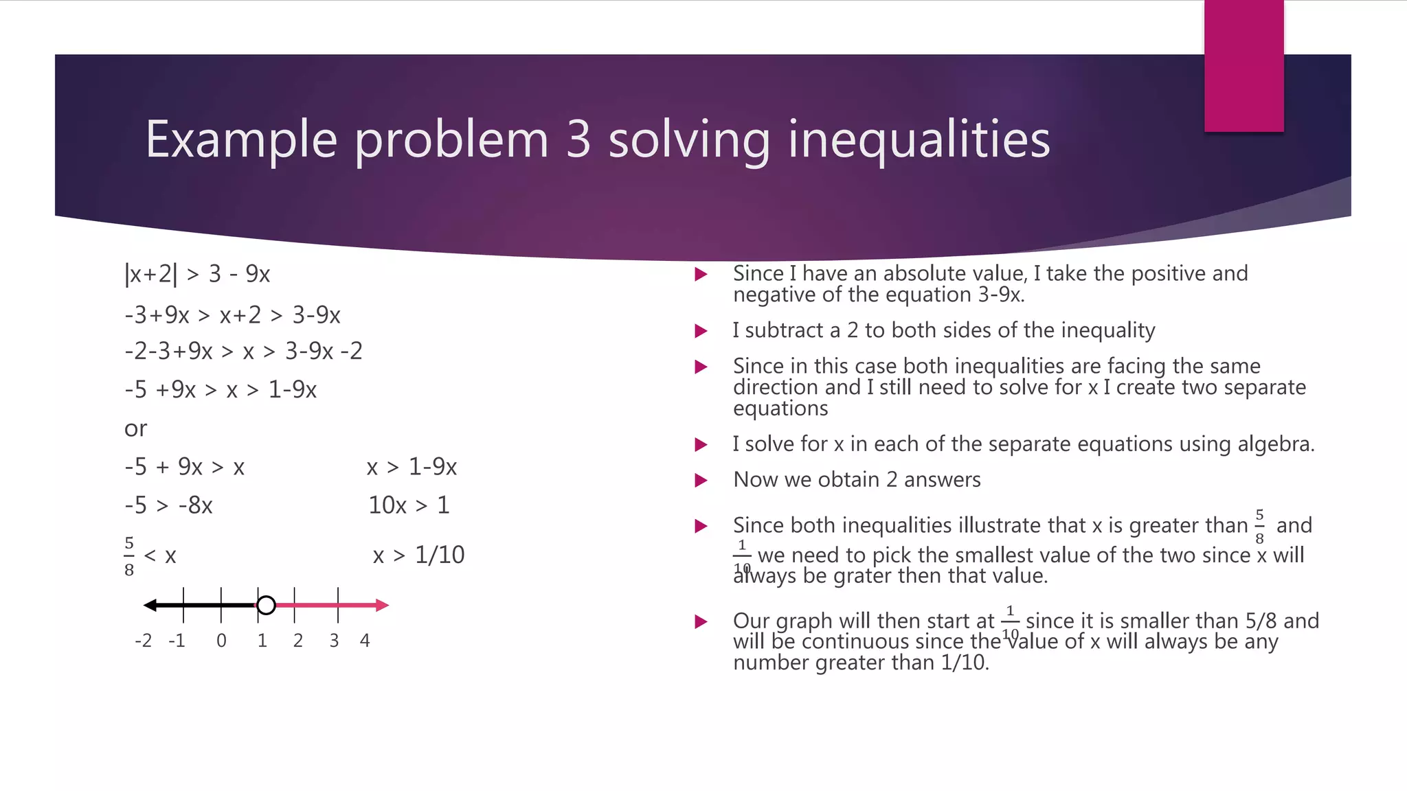 Example problem 3 solving inequalities
|x+2| > 3 - 9x
-3+9x > x+2 > 3-9x
-2-3+9x > x > 3-9x -2
-5 +9x > x > 1-9x
or
-5 + 9x > x x > 1-9x
-5 > -8x 10x > 1
5
8
< x x > 1/10
-2 -1 0 1 2 3 4
 Since I have an absolute value, I take the positive and
negative of the equation 3-9x.
 I subtract a 2 to both sides of the inequality
 Since in this case both inequalities are facing the same
direction and I still need to solve for x I create two separate
equations
 I solve for x in each of the separate equations using algebra.
 Now we obtain 2 answers
 Since both inequalities illustrate that x is greater than
5
8
and
1
10
we need to pick the smallest value of the two since x will
always be grater then that value.
 Our graph will then start at
1
10
since it is smaller than 5/8 and
will be continuous since the value of x will always be any
number greater than 1/10.
 