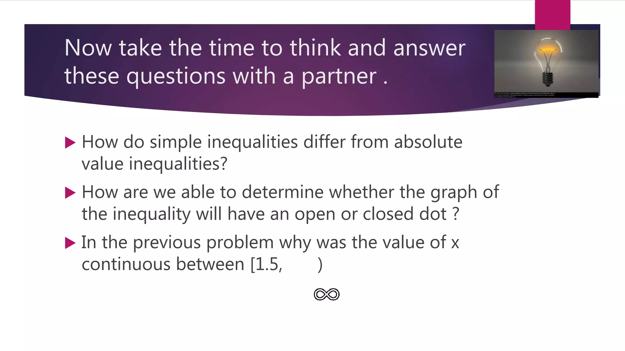 Now take the time to think and answer
these questions with a partner .
 How do simple inequalities differ from absolute
value inequalities?
 How are we able to determine whether the graph of
the inequality will have an open or closed dot ?
 In the previous problem why was the value of x
continuous between [1.5, )
 