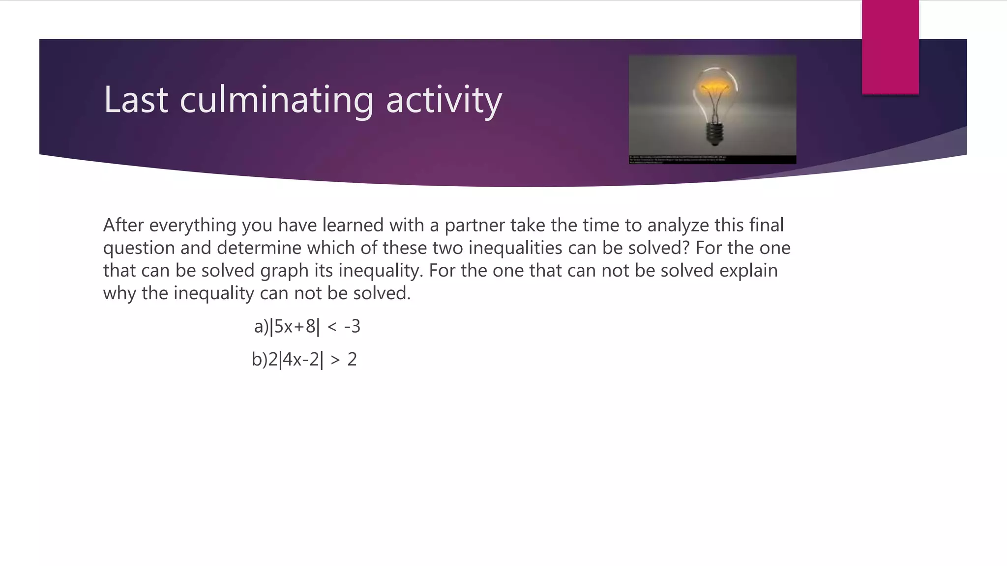 Last culminating activity
After everything you have learned with a partner take the time to analyze this final
question and determine which of these two inequalities can be solved? For the one
that can be solved graph its inequality. For the one that can not be solved explain
why the inequality can not be solved.
a)|5x+8| < -3
b)2|4x-2| > 2
 