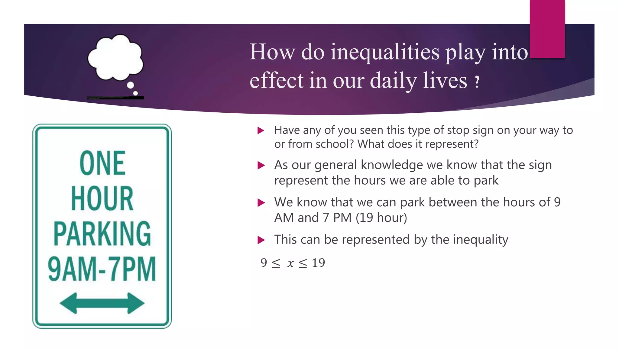 How do inequalities play into
effect in our daily lives ?
 Have any of you seen this type of stop sign on your way to
or from school? What does it represent?
 As our general knowledge we know that the sign
represent the hours we are able to park
 We know that we can park between the hours of 9
AM and 7 PM (19 hour)
 This can be represented by the inequality
9 ≤ 𝑥 ≤ 19
 