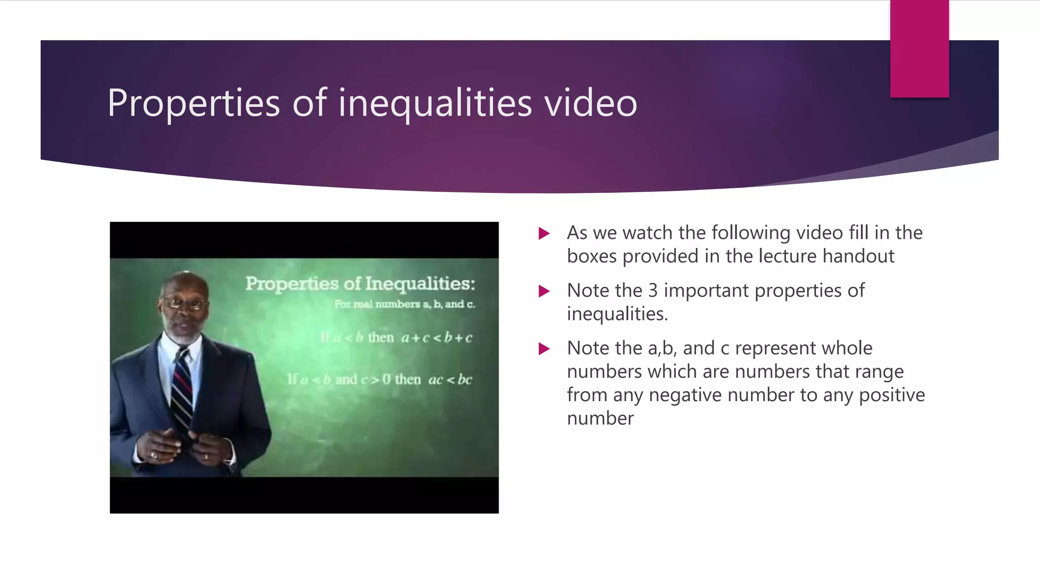 Properties of inequalities video
 As we watch the following video fill in the
boxes provided in the lecture handout
 Note the 3 important properties of
inequalities.
 Note the a,b, and c represent whole
numbers which are numbers that range
from any negative number to any positive
number
 