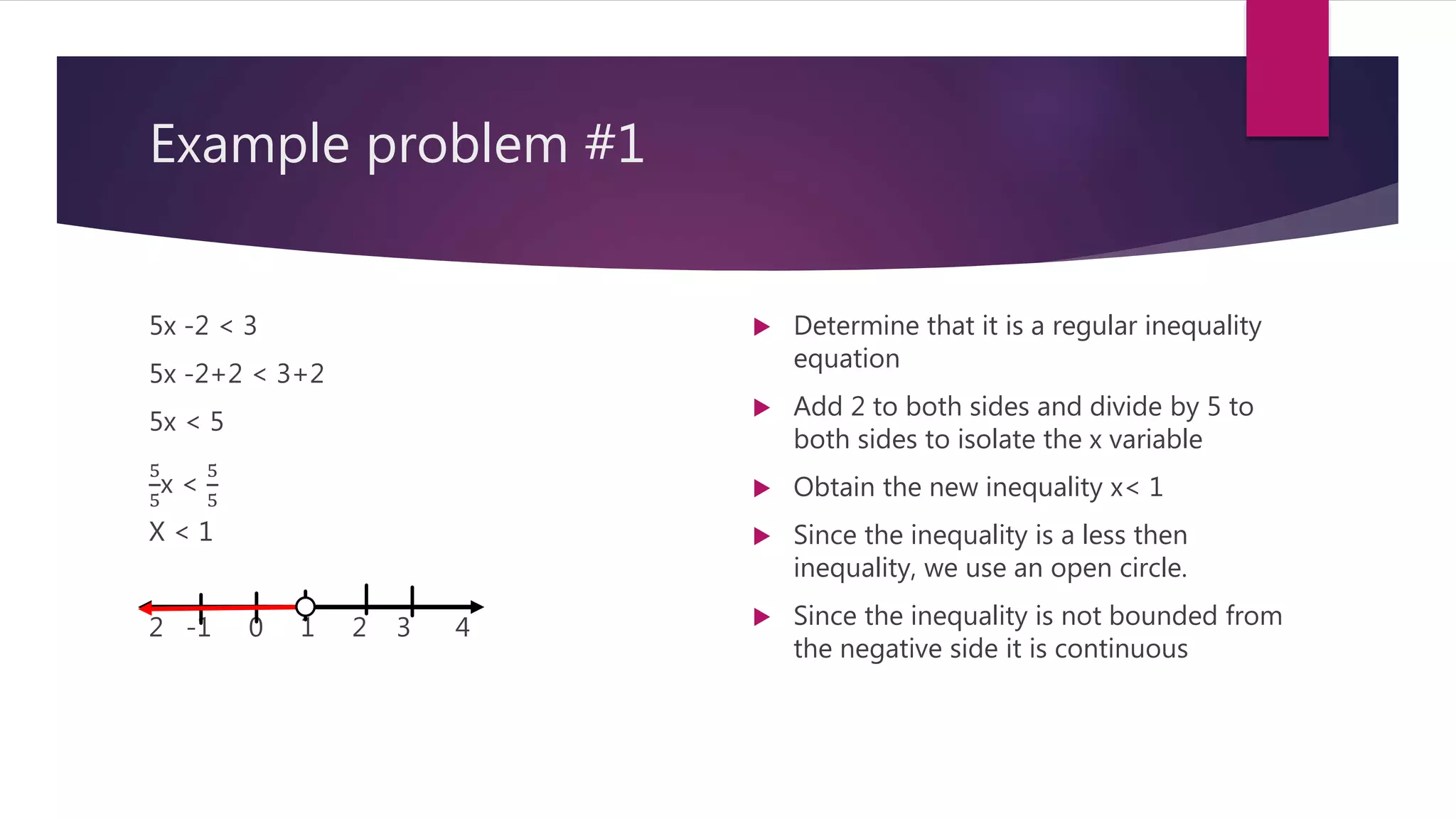 Example problem #1
5x -2 < 3
5x -2+2 < 3+2
5x < 5
5
5
x <
5
5
X < 1
2 -1 0 1 2 3 4
 Determine that it is a regular inequality
equation
 Add 2 to both sides and divide by 5 to
both sides to isolate the x variable
 Obtain the new inequality x< 1
 Since the inequality is a less then
inequality, we use an open circle.
 Since the inequality is not bounded from
the negative side it is continuous
 