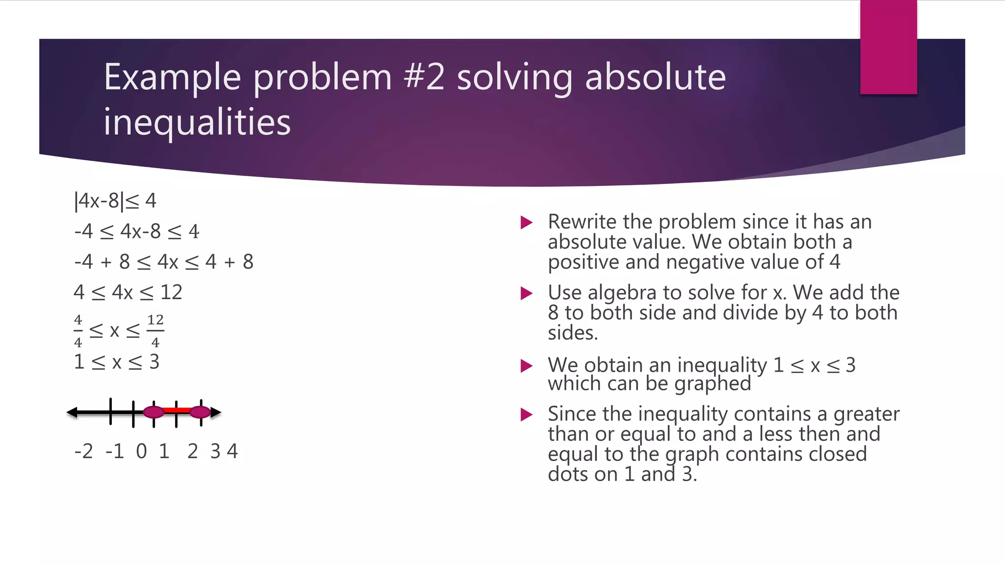 Example problem #2 solving absolute
inequalities
|4x-8|≤ 4
-4 ≤ 4x-8 ≤ 4
-4 + 8 ≤ 4x ≤ 4 + 8
4 ≤ 4x ≤ 12
4
4
≤ x ≤
12
4
1 ≤ x ≤ 3
-2 -1 0 1 2 3 4
 Rewrite the problem since it has an
absolute value. We obtain both a
positive and negative value of 4
 Use algebra to solve for x. We add the
8 to both side and divide by 4 to both
sides.
 We obtain an inequality 1 ≤ x ≤ 3
which can be graphed
 Since the inequality contains a greater
than or equal to and a less then and
equal to the graph contains closed
dots on 1 and 3.
 
