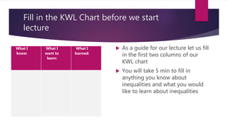 Fill in the KWL Chart before we start
lecture
What I
know:
What I
want to
learn:
What I
learned:
 As a guide for our lecture let us fill
in the first two columns of our
KWL chart
 You will take 5 min to fill in
anything you know about
inequalities and what you would
like to learn about inequalities
 