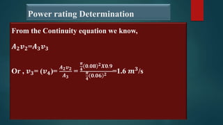 Power rating Determination
From the Continuity equation we know,
𝑨𝟐𝒗𝟐=𝑨𝟑𝒗𝟑
Or , 𝒗𝟑= (𝒗𝟒)=
𝑨𝟐𝒗𝟐
𝑨𝟑
=
𝝅
𝟒
𝟎.𝟎𝟖 𝟐𝑿𝟎.𝟗
𝝅
𝟒
𝟎.𝟎𝟔 𝟐
=1.6 𝒎𝟑
/s
 