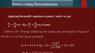 Power rating Determination
Applying Bernoulli’s equation at point 1 and 4 we get
𝒑𝟏
𝒘
+
𝒗𝟏
𝟐
𝟐𝒈
+𝒛𝟏+ 𝑯𝒑=
𝒑𝟒
𝒘
+
𝒗𝟒
𝟐
𝟐𝒈
+𝒛𝟒+Losses
(Where, HP =Energy added by the pump per unit weight of liquid in
Nm/N or m of the liquid pumped)
or, 0 + 0 + 0 + Hp = 0 +
(1.6)2
2 × 9.81
+ 12 + 5.5
 