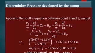 Determining Pressure developed by the pump
Applying Bernoulli's equation between point 2 and 3, we get:
P2
w
+
V2
2
2g
+ Z2 + Hp =
P3
w
+
V3
2
2g
+ Z3
(
𝑃3 − 𝑃2
w
) = (
V2
2
− V3
2
2g
) + Hp
or,
0.9 2
− 1.6 2
2 × 9.81
+ 17.63 = 17.54 m
or, 𝑃3 − 𝑃2 = 17.54 × (9.81 × 1.8)
2
 