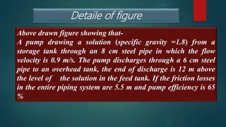 Detaile of figure
Above drawn figure showing that-
A pump drawing a solution (specific gravity =1.8) from a
storage tank through an 8 cm steel pipe in which the flow
velocity is 0.9 m/s. The pump discharges through a 6 cm steel
pipe to an overhead tank, the end of discharge is 12 m above
the level of the solution in the feed tank. If the friction losses
in the entire piping system are 5.5 m and pump efficiency is 65
%
 