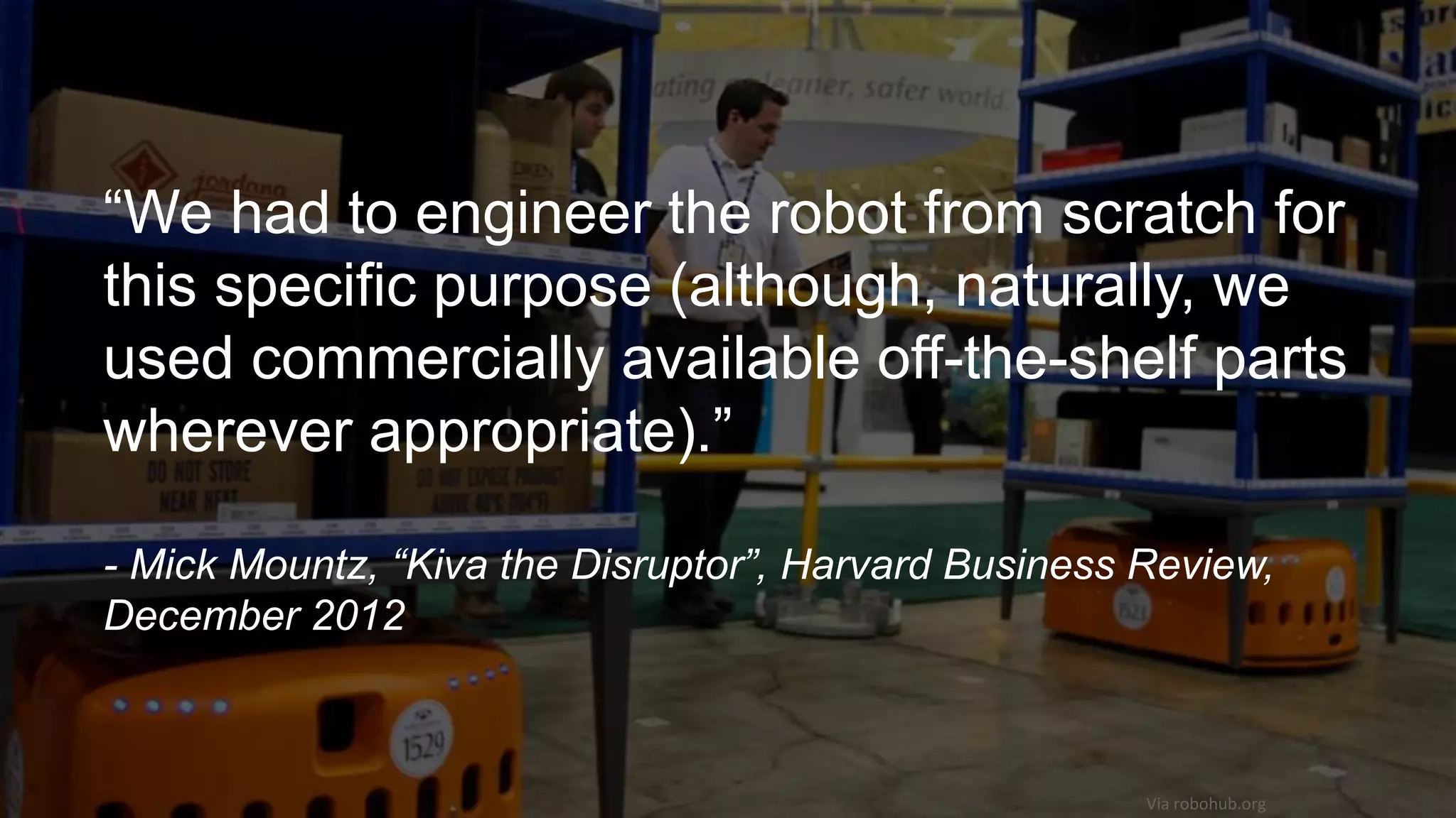 Via robohub.org
“We had to engineer the robot from scratch for
this specific purpose (although, naturally, we
used commercially available off-the-shelf parts
wherever appropriate).”
- Mick Mountz, “Kiva the Disruptor”, Harvard Business Review,
December 2012
 