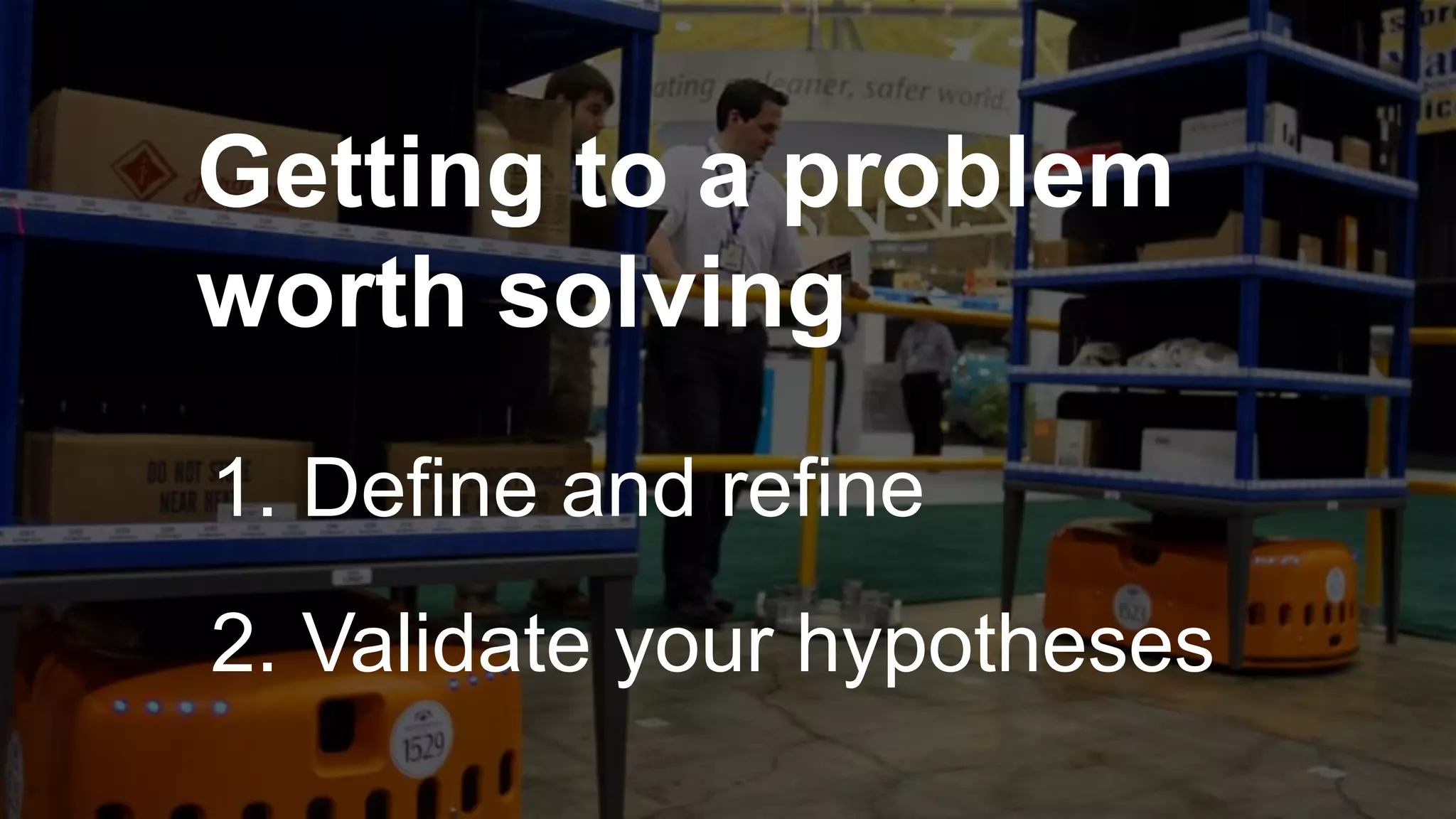 Getting to a problem
worth solving
1. Define and refine
2. Validate your hypotheses
 