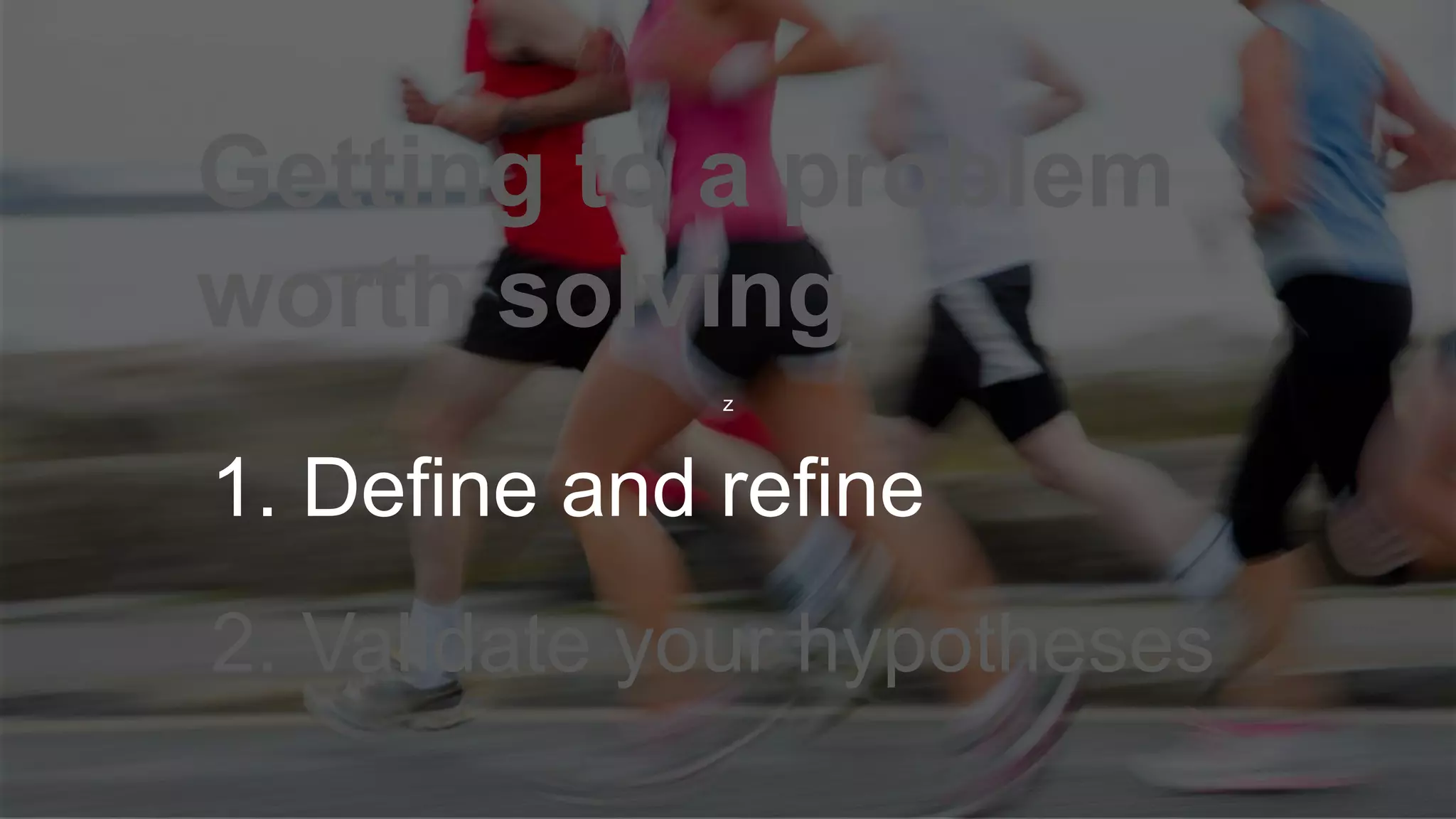 z
Getting to a problem
worth solving
1. Define and refine
2. Validate your hypotheses
 