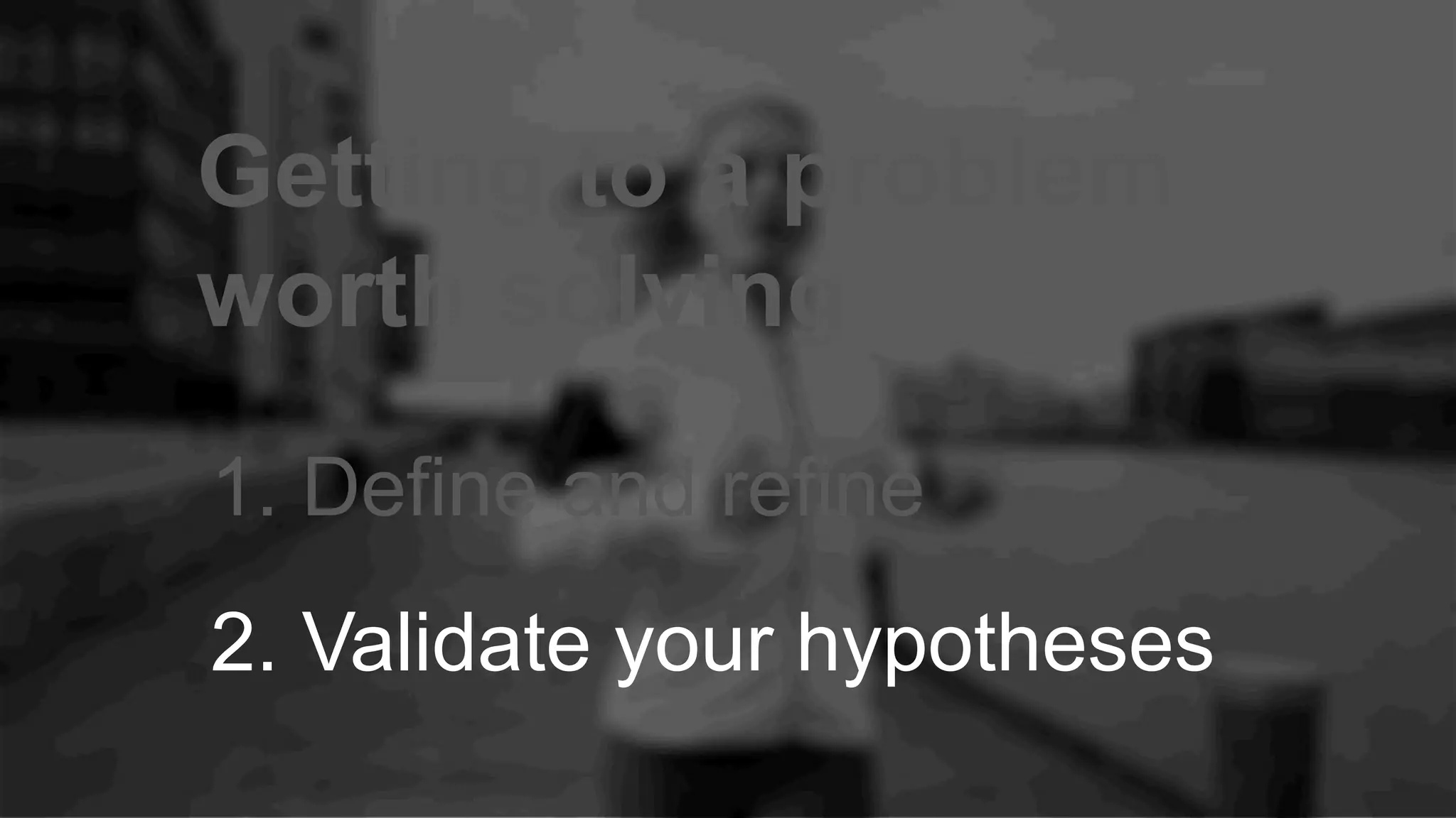 Getting to a problem
worth solving
1. Define and refine
2. Validate your hypotheses
 