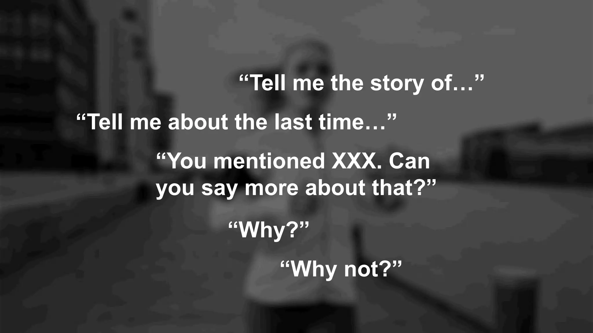 “Tell me about the last time…”
“Why not?”
“You mentioned XXX. Can
you say more about that?”
“Why?”
“Tell me the story of…”
 
