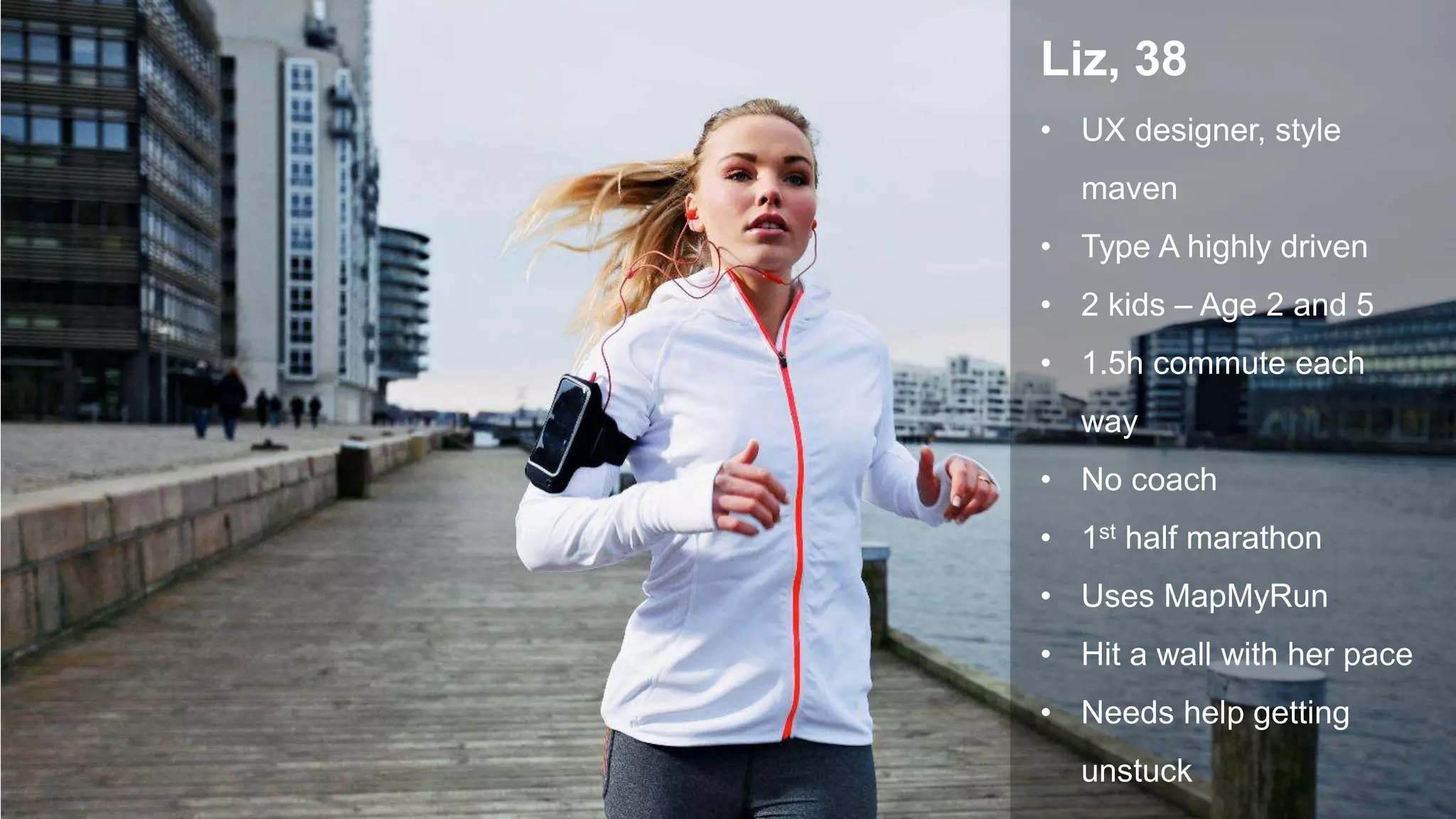 Getty Images Getty Images
Liz, 38
• UX designer, style
maven
• Type A highly driven
• 2 kids – Age 2 and 5
• 1.5h commute each
way
• No coach
• 1st half marathon
• Uses MapMyRun
• Hit a wall with her pace
• Needs help getting
unstuck
 