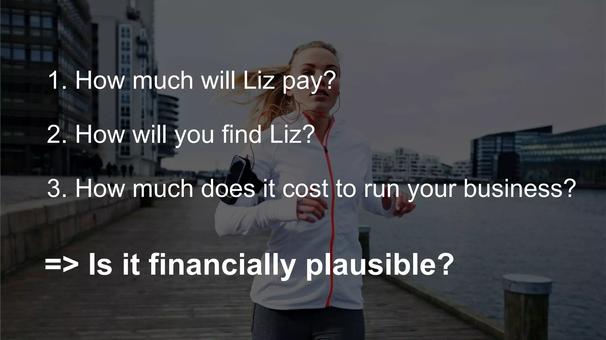 1. How much will Liz pay?
=> Is it financially plausible?
2. How will you find Liz?
3. How much does it cost to run your business?
 