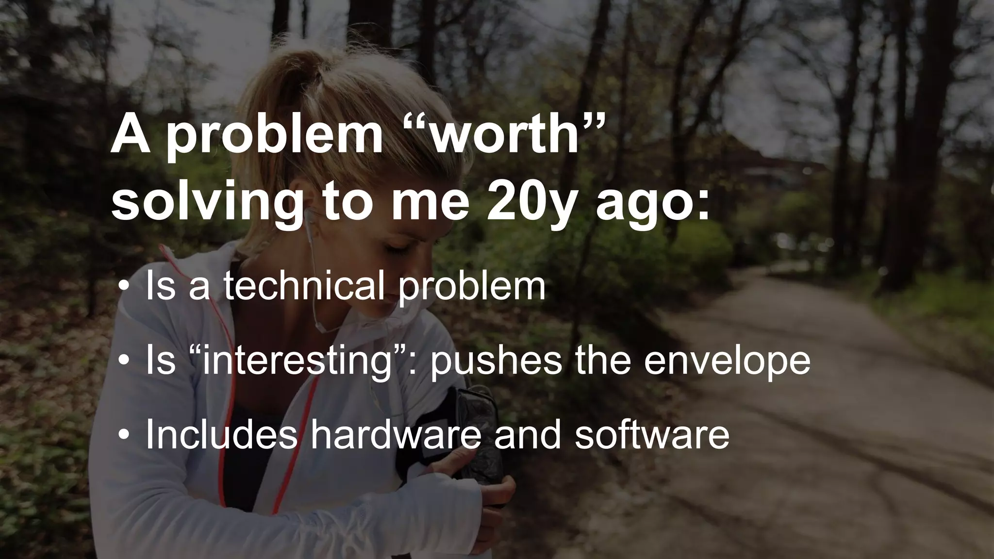 A problem “worth”
solving to me 20y ago:
• Is a technical problem
• Is “interesting”: pushes the envelope
• Includes hardware and software
 