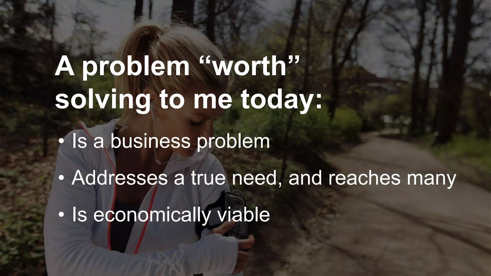 A problem “worth”
solving to me today:
• Is a business problem
• Addresses a true need, and reaches many
• Is economically viable
 