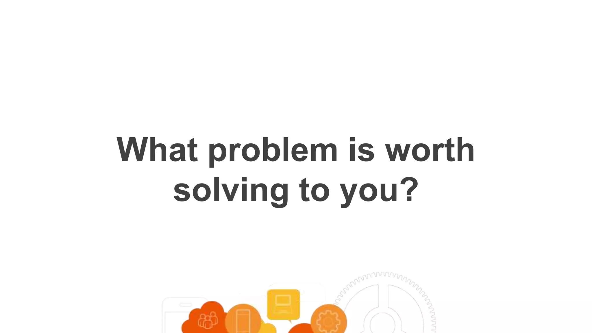What problem is worth
solving to you?
 
