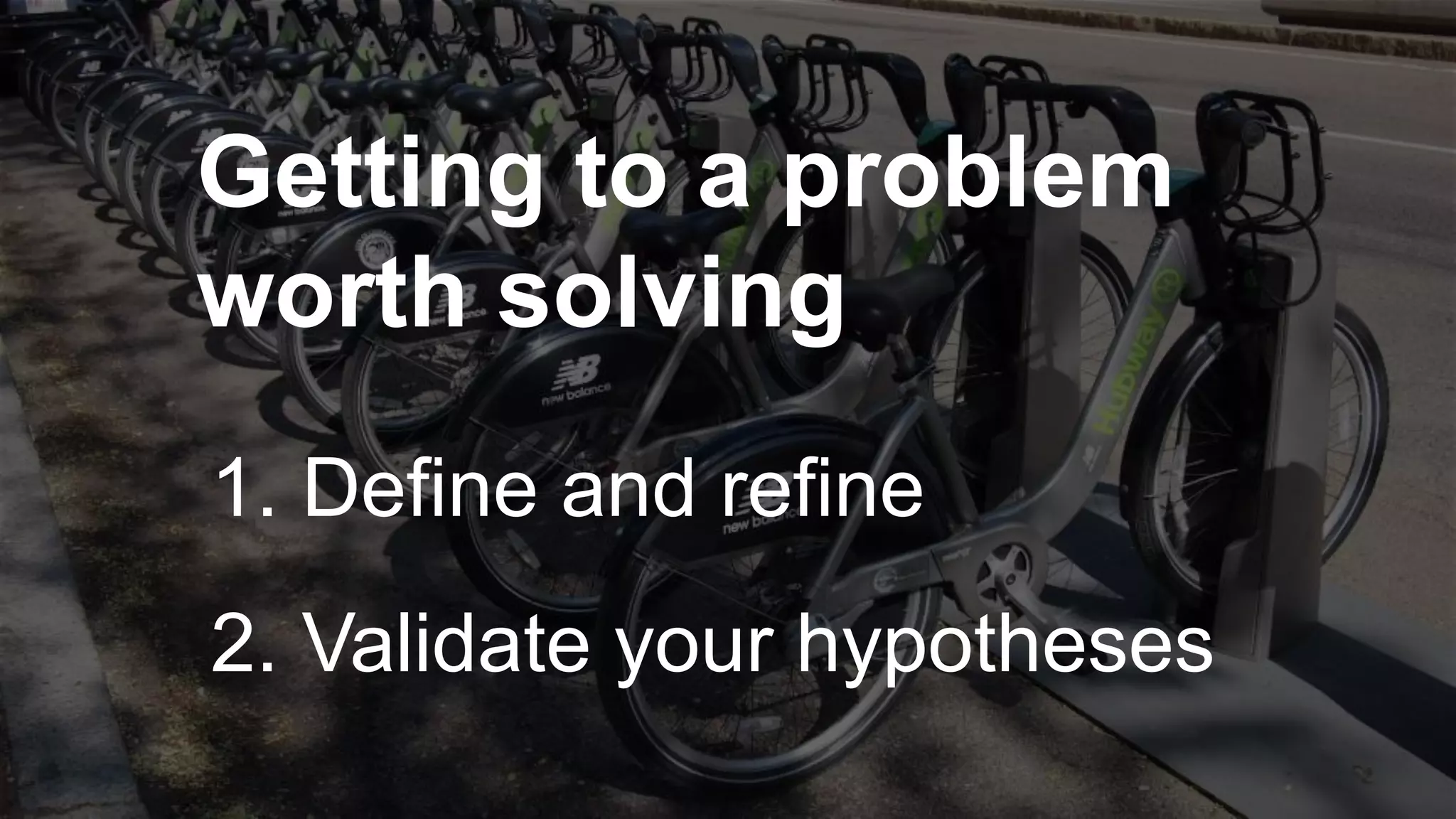 Getting to a problem
worth solving
1. Define and refine
2. Validate your hypotheses
 