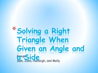 * Solving           a Right
 Triangle When
 Given an Angle and
 a Side and Molly
 Group 1
 Sam, John, Ashleigh,
 
