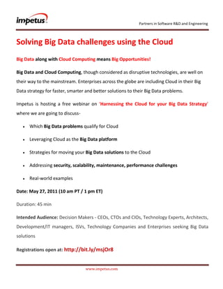               <br />Solving Big Data challenges using the Cloud<br />Big Data along with Cloud Computing means Big Opportunities!<br />Big Data and Cloud Computing, though considered as disruptive technologies, are well on their way to the mainstream. Enterprises across the globe are including Cloud in their Big Data strategy for faster, smarter and better solutions to their Big Data problems.<br />Impetus is hosting a free webinar on ‘Harnessing the Cloud for your Big Data Strategy’ where we are going to discuss- <br />Which Big Data problems qualify for Cloud<br />Leveraging Cloud as the Big Data platform<br />Strategies for moving your Big Data solutions to the Cloud<br />Addressing security, scalability, maintenance, performance challenges<br />Real-world examples<br />Date: May 27, 2011 (10 am PT / 1 pm ET)<br />Duration: 45 min<br />Intended Audience: Decision Makers - CEOs, CTOs and CIOs, Technology Experts, Architects, Development/IT managers, ISVs, Technology Companies and Enterprises seeking Big Data solutions<br />Registrations open at: http://bit.ly/msjOr8<br />
