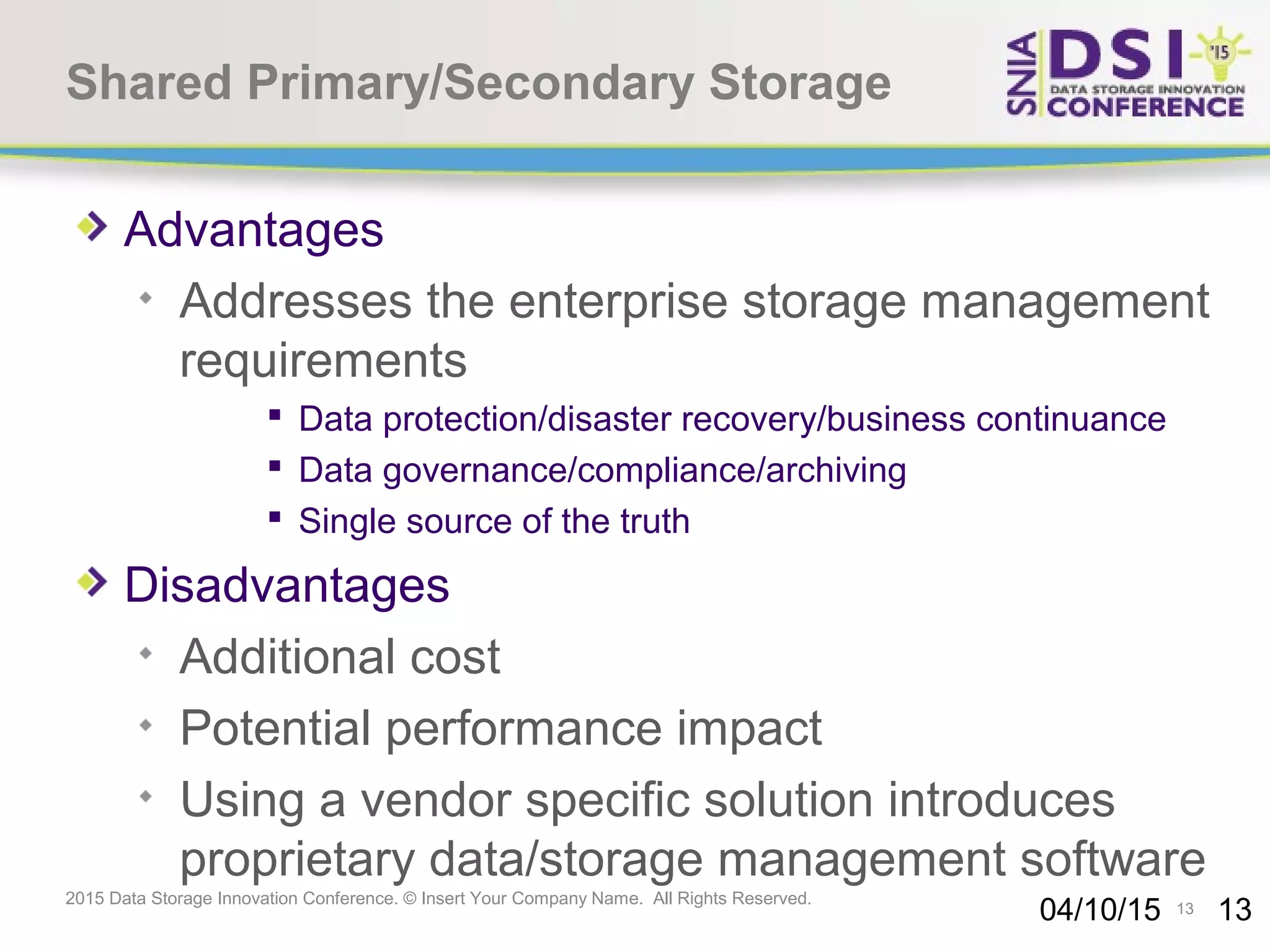 13 2015 Data Storage Innovation Conference. © Insert Your Company Name. All Rights Reserved. Shared Primary/Secondary Storage Advantages Addresses the enterprise storage management requirements  Data protection/disaster recovery/business continuance  Data governance/compliance/archiving  Single source of the truth Disadvantages Additional cost Potential performance impact Using a vendor specific solution introduces proprietary data/storage management software 04/10/15 13 