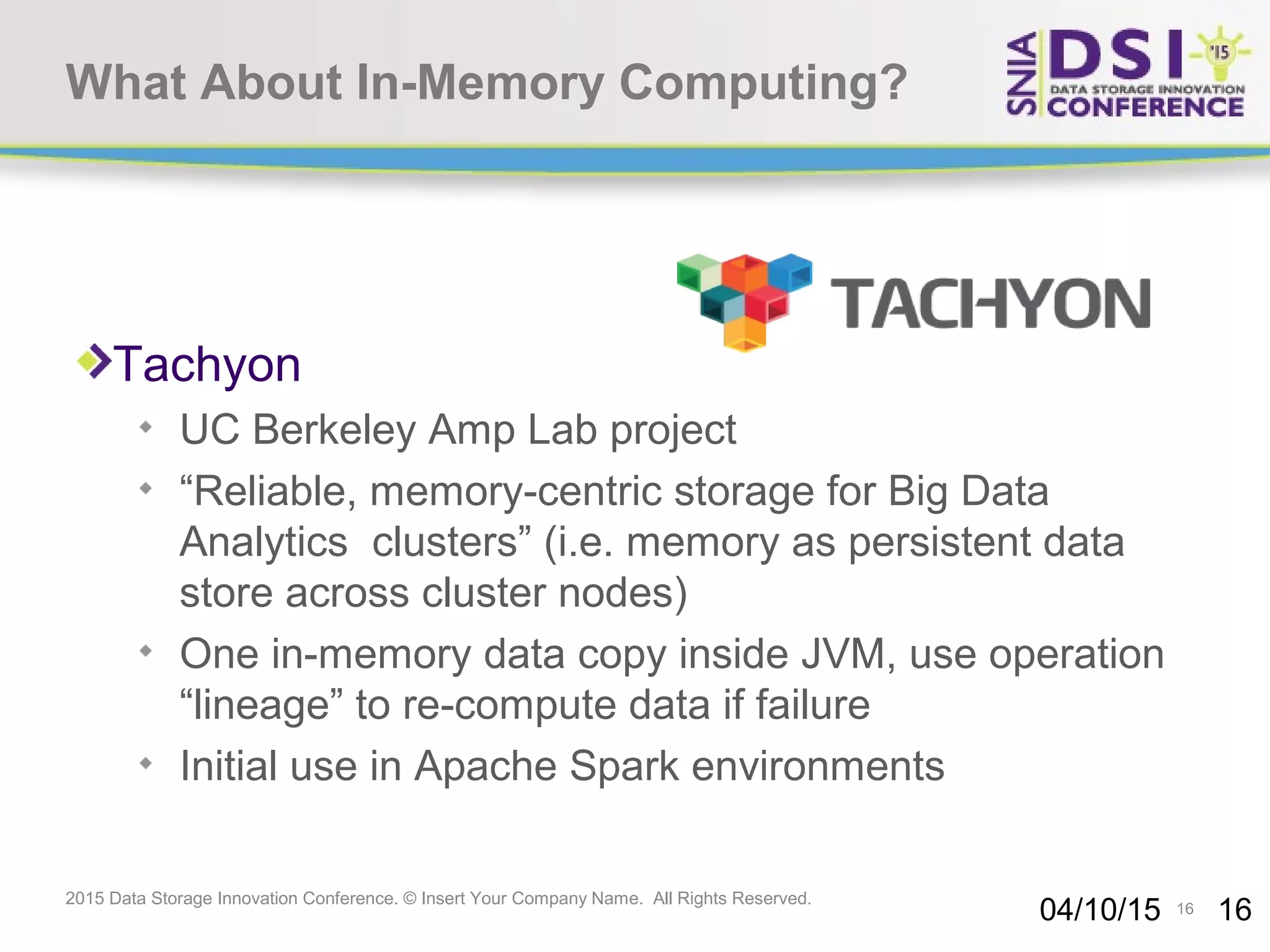 16 2015 Data Storage Innovation Conference. © Insert Your Company Name. All Rights Reserved. What About In-Memory Computing? Tachyon UC Berkeley Amp Lab project “Reliable, memory-centric storage for Big Data Analytics clusters” (i.e. memory as persistent data store across cluster nodes) One in-memory data copy inside JVM, use operation “lineage” to re-compute data if failure Initial use in Apache Spark environments 04/10/15 16 