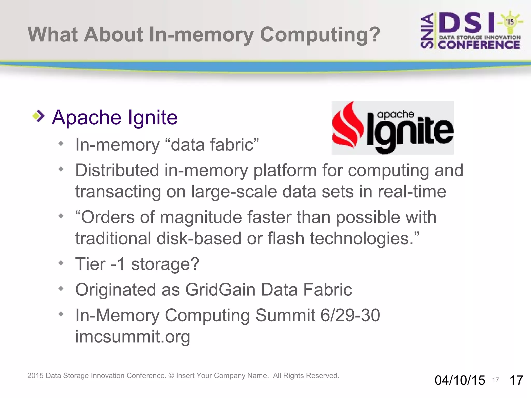 17 2015 Data Storage Innovation Conference. © Insert Your Company Name. All Rights Reserved. What About In-memory Computing? Apache Ignite In-memory “data fabric” Distributed in-memory platform for computing and transacting on large-scale data sets in real-time “Orders of magnitude faster than possible with traditional disk-based or flash technologies.” Tier -1 storage? Originated as GridGain Data Fabric In-Memory Computing Summit 6/29-30 imcsummit.org 04/10/15 17 