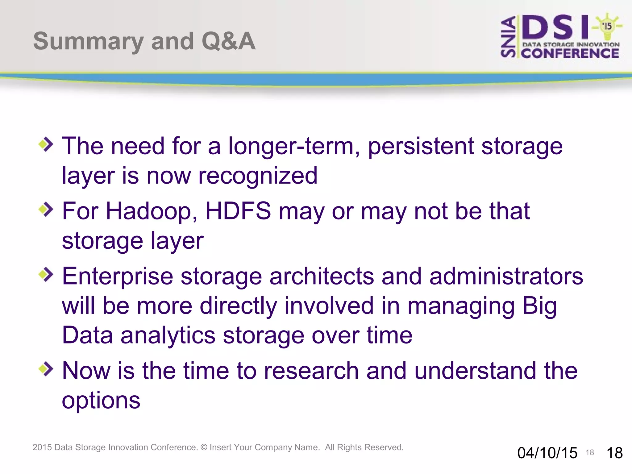 18 2015 Data Storage Innovation Conference. © Insert Your Company Name. All Rights Reserved. Summary and Q&A The need for a longer-term, persistent storage layer is now recognized For Hadoop, HDFS may or may not be that storage layer Enterprise storage architects and administrators will be more directly involved in managing Big Data analytics storage over time Now is the time to research and understand the options 04/10/15 18 