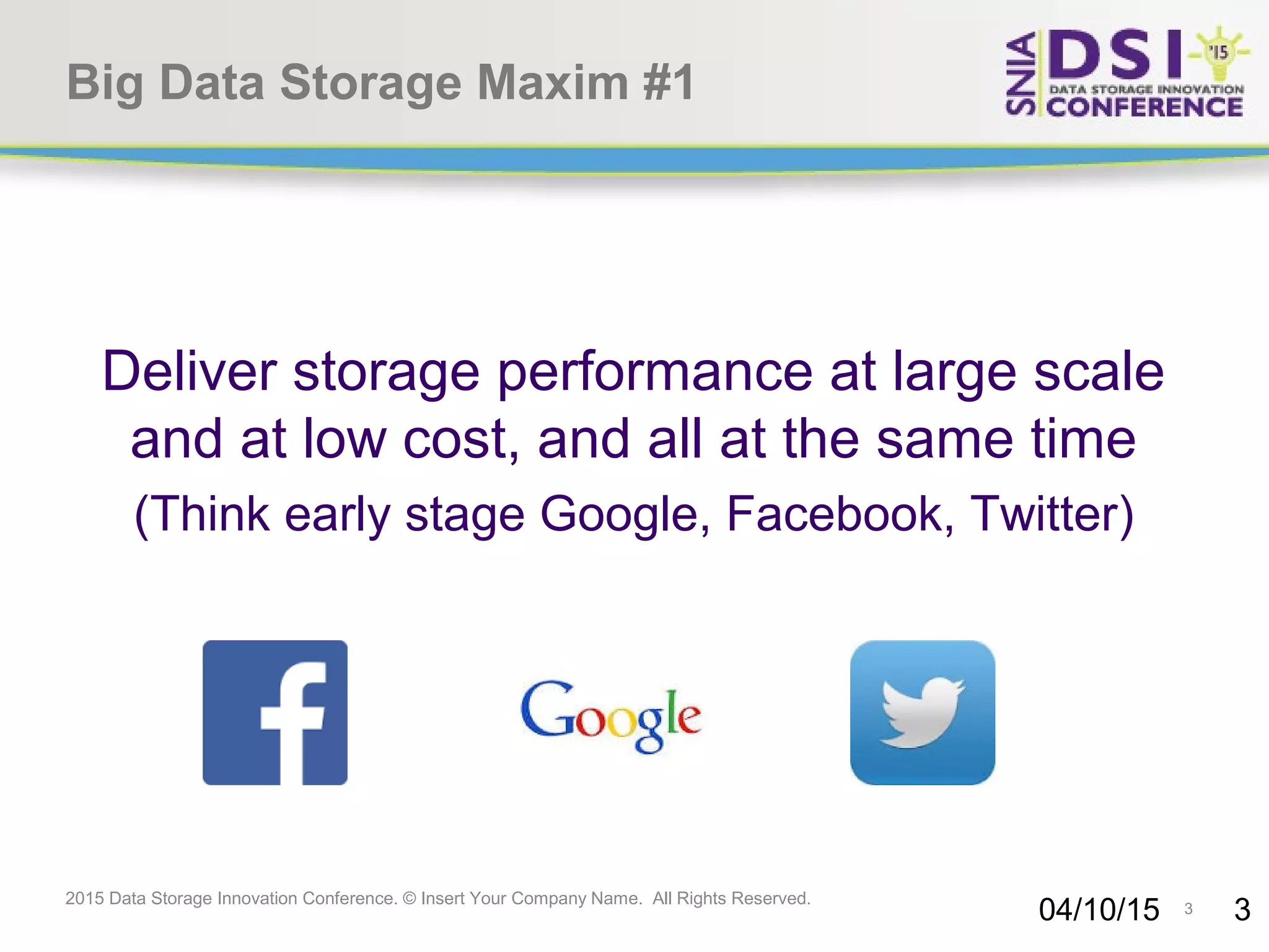 3 2015 Data Storage Innovation Conference. © Insert Your Company Name. All Rights Reserved. Big Data Storage Maxim #1 Deliver storage performance at large scale and at low cost, and all at the same time (Think early stage Google, Facebook, Twitter) 04/10/15 3 