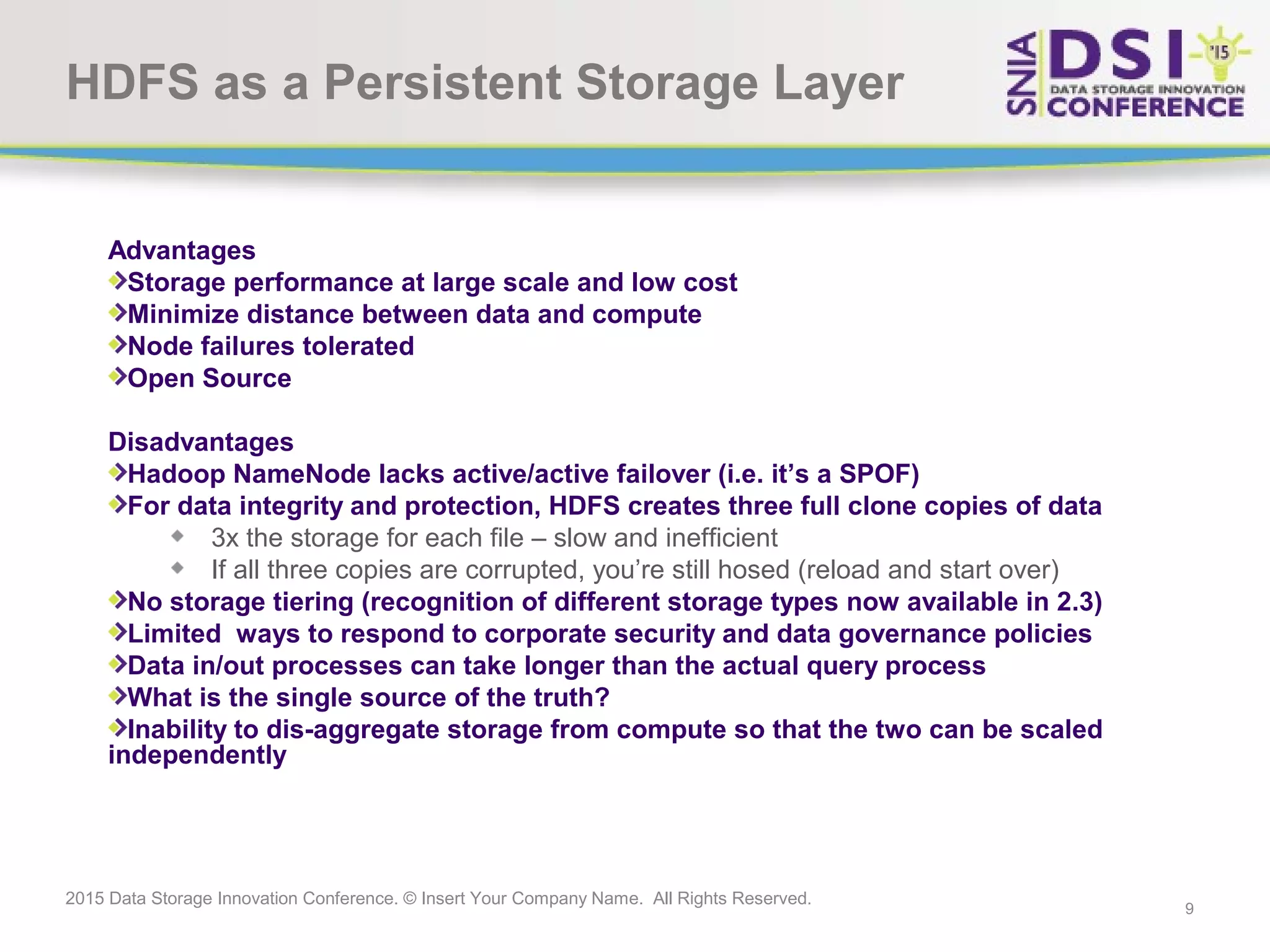 9 2015 Data Storage Innovation Conference. © Insert Your Company Name. All Rights Reserved. HDFS as a Persistent Storage Layer Advantages Storage performance at large scale and low cost Minimize distance between data and compute Node failures tolerated Open Source Disadvantages Hadoop NameNode lacks active/active failover (i.e. it’s a SPOF) For data integrity and protection, HDFS creates three full clone copies of data 3x the storage for each file – slow and inefficient If all three copies are corrupted, you’re still hosed (reload and start over) No storage tiering (recognition of different storage types now available in 2.3) Limited ways to respond to corporate security and data governance policies Data in/out processes can take longer than the actual query process What is the single source of the truth? Inability to dis-aggregate storage from compute so that the two can be scaled independently 