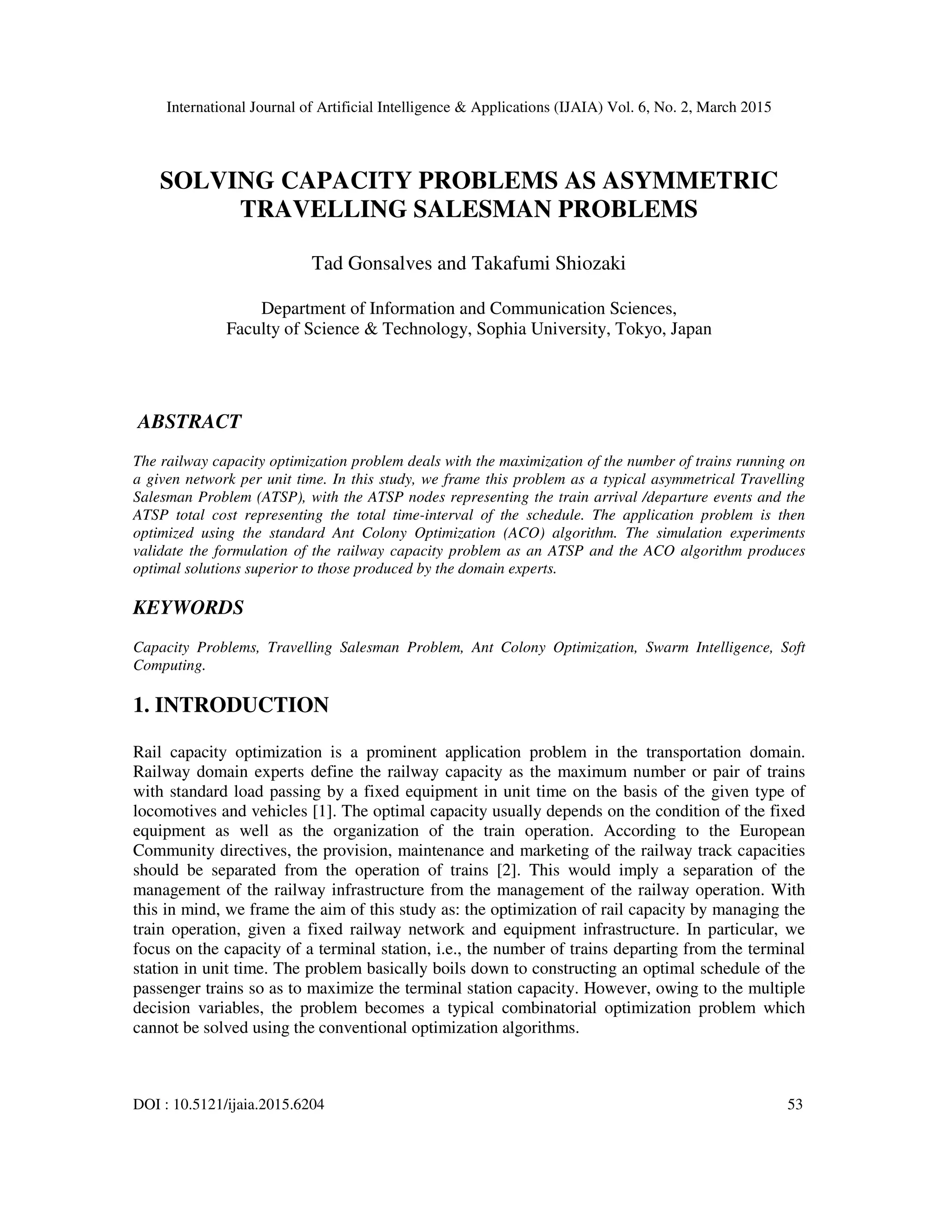 International Journal of Artificial Intelligence & Applications (IJAIA) Vol. 6, No. 2, March 2015
DOI : 10.5121/ijaia.2015.6204 53
SOLVING CAPACITY PROBLEMS AS ASYMMETRIC
TRAVELLING SALESMAN PROBLEMS
Tad Gonsalves and Takafumi Shiozaki
Department of Information and Communication Sciences,
Faculty of Science & Technology, Sophia University, Tokyo, Japan
ABSTRACT
The railway capacity optimization problem deals with the maximization of the number of trains running on
a given network per unit time. In this study, we frame this problem as a typical asymmetrical Travelling
Salesman Problem (ATSP), with the ATSP nodes representing the train arrival /departure events and the
ATSP total cost representing the total time-interval of the schedule. The application problem is then
optimized using the standard Ant Colony Optimization (ACO) algorithm. The simulation experiments
validate the formulation of the railway capacity problem as an ATSP and the ACO algorithm produces
optimal solutions superior to those produced by the domain experts.
KEYWORDS
Capacity Problems, Travelling Salesman Problem, Ant Colony Optimization, Swarm Intelligence, Soft
Computing.
1. INTRODUCTION
Rail capacity optimization is a prominent application problem in the transportation domain.
Railway domain experts define the railway capacity as the maximum number or pair of trains
with standard load passing by a fixed equipment in unit time on the basis of the given type of
locomotives and vehicles [1]. The optimal capacity usually depends on the condition of the fixed
equipment as well as the organization of the train operation. According to the European
Community directives, the provision, maintenance and marketing of the railway track capacities
should be separated from the operation of trains [2]. This would imply a separation of the
management of the railway infrastructure from the management of the railway operation. With
this in mind, we frame the aim of this study as: the optimization of rail capacity by managing the
train operation, given a fixed railway network and equipment infrastructure. In particular, we
focus on the capacity of a terminal station, i.e., the number of trains departing from the terminal
station in unit time. The problem basically boils down to constructing an optimal schedule of the
passenger trains so as to maximize the terminal station capacity. However, owing to the multiple
decision variables, the problem becomes a typical combinatorial optimization problem which
cannot be solved using the conventional optimization algorithms.
 