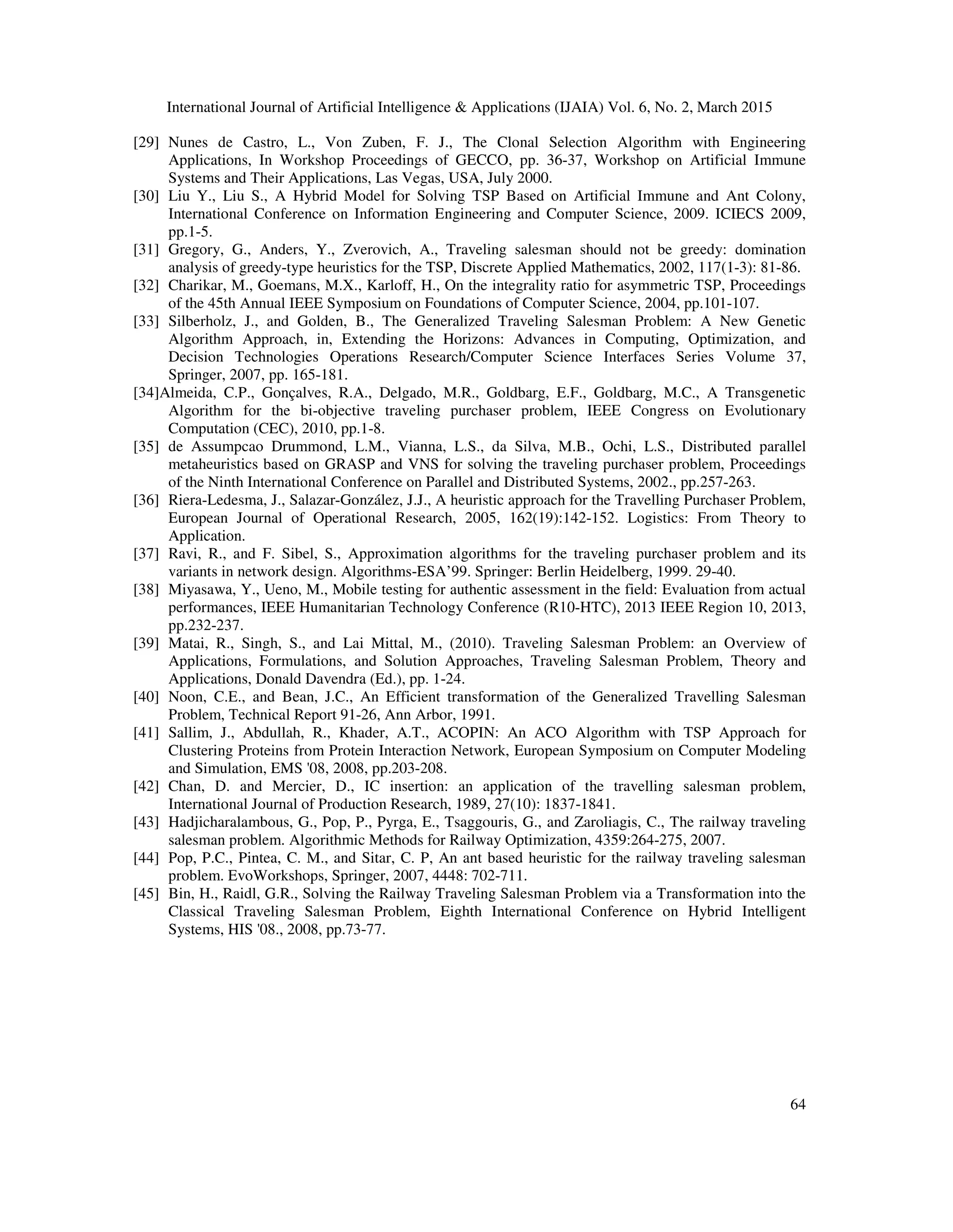 International Journal of Artificial Intelligence & Applications (IJAIA) Vol. 6, No. 2, March 2015
64
[29] Nunes de Castro, L., Von Zuben, F. J., The Clonal Selection Algorithm with Engineering
Applications, In Workshop Proceedings of GECCO, pp. 36-37, Workshop on Artificial Immune
Systems and Their Applications, Las Vegas, USA, July 2000.
[30] Liu Y., Liu S., A Hybrid Model for Solving TSP Based on Artificial Immune and Ant Colony,
International Conference on Information Engineering and Computer Science, 2009. ICIECS 2009,
pp.1-5.
[31] Gregory, G., Anders, Y., Zverovich, A., Traveling salesman should not be greedy: domination
analysis of greedy-type heuristics for the TSP, Discrete Applied Mathematics, 2002, 117(1-3): 81-86.
[32] Charikar, M., Goemans, M.X., Karloff, H., On the integrality ratio for asymmetric TSP, Proceedings
of the 45th Annual IEEE Symposium on Foundations of Computer Science, 2004, pp.101-107.
[33] Silberholz, J., and Golden, B., The Generalized Traveling Salesman Problem: A New Genetic
Algorithm Approach, in, Extending the Horizons: Advances in Computing, Optimization, and
Decision Technologies Operations Research/Computer Science Interfaces Series Volume 37,
Springer, 2007, pp. 165-181.
[34]Almeida, C.P., Gonçalves, R.A., Delgado, M.R., Goldbarg, E.F., Goldbarg, M.C., A Transgenetic
Algorithm for the bi-objective traveling purchaser problem, IEEE Congress on Evolutionary
Computation (CEC), 2010, pp.1-8.
[35] de Assumpcao Drummond, L.M., Vianna, L.S., da Silva, M.B., Ochi, L.S., Distributed parallel
metaheuristics based on GRASP and VNS for solving the traveling purchaser problem, Proceedings
of the Ninth International Conference on Parallel and Distributed Systems, 2002., pp.257-263.
[36] Riera-Ledesma, J., Salazar-González, J.J., A heuristic approach for the Travelling Purchaser Problem,
European Journal of Operational Research, 2005, 162(19):142-152. Logistics: From Theory to
Application.
[37] Ravi, R., and F. Sibel, S., Approximation algorithms for the traveling purchaser problem and its
variants in network design. Algorithms-ESA’99. Springer: Berlin Heidelberg, 1999. 29-40.
[38] Miyasawa, Y., Ueno, M., Mobile testing for authentic assessment in the field: Evaluation from actual
performances, IEEE Humanitarian Technology Conference (R10-HTC), 2013 IEEE Region 10, 2013,
pp.232-237.
[39] Matai, R., Singh, S., and Lai Mittal, M., (2010). Traveling Salesman Problem: an Overview of
Applications, Formulations, and Solution Approaches, Traveling Salesman Problem, Theory and
Applications, Donald Davendra (Ed.), pp. 1-24.
[40] Noon, C.E., and Bean, J.C., An Efficient transformation of the Generalized Travelling Salesman
Problem, Technical Report 91-26, Ann Arbor, 1991.
[41] Sallim, J., Abdullah, R., Khader, A.T., ACOPIN: An ACO Algorithm with TSP Approach for
Clustering Proteins from Protein Interaction Network, European Symposium on Computer Modeling
and Simulation, EMS '08, 2008, pp.203-208.
[42] Chan, D. and Mercier, D., IC insertion: an application of the travelling salesman problem,
International Journal of Production Research, 1989, 27(10): 1837-1841.
[43] Hadjicharalambous, G., Pop, P., Pyrga, E., Tsaggouris, G., and Zaroliagis, C., The railway traveling
salesman problem. Algorithmic Methods for Railway Optimization, 4359:264-275, 2007.
[44] Pop, P.C., Pintea, C. M., and Sitar, C. P, An ant based heuristic for the railway traveling salesman
problem. EvoWorkshops, Springer, 2007, 4448: 702-711.
[45] Bin, H., Raidl, G.R., Solving the Railway Traveling Salesman Problem via a Transformation into the
Classical Traveling Salesman Problem, Eighth International Conference on Hybrid Intelligent
Systems, HIS '08., 2008, pp.73-77.
 