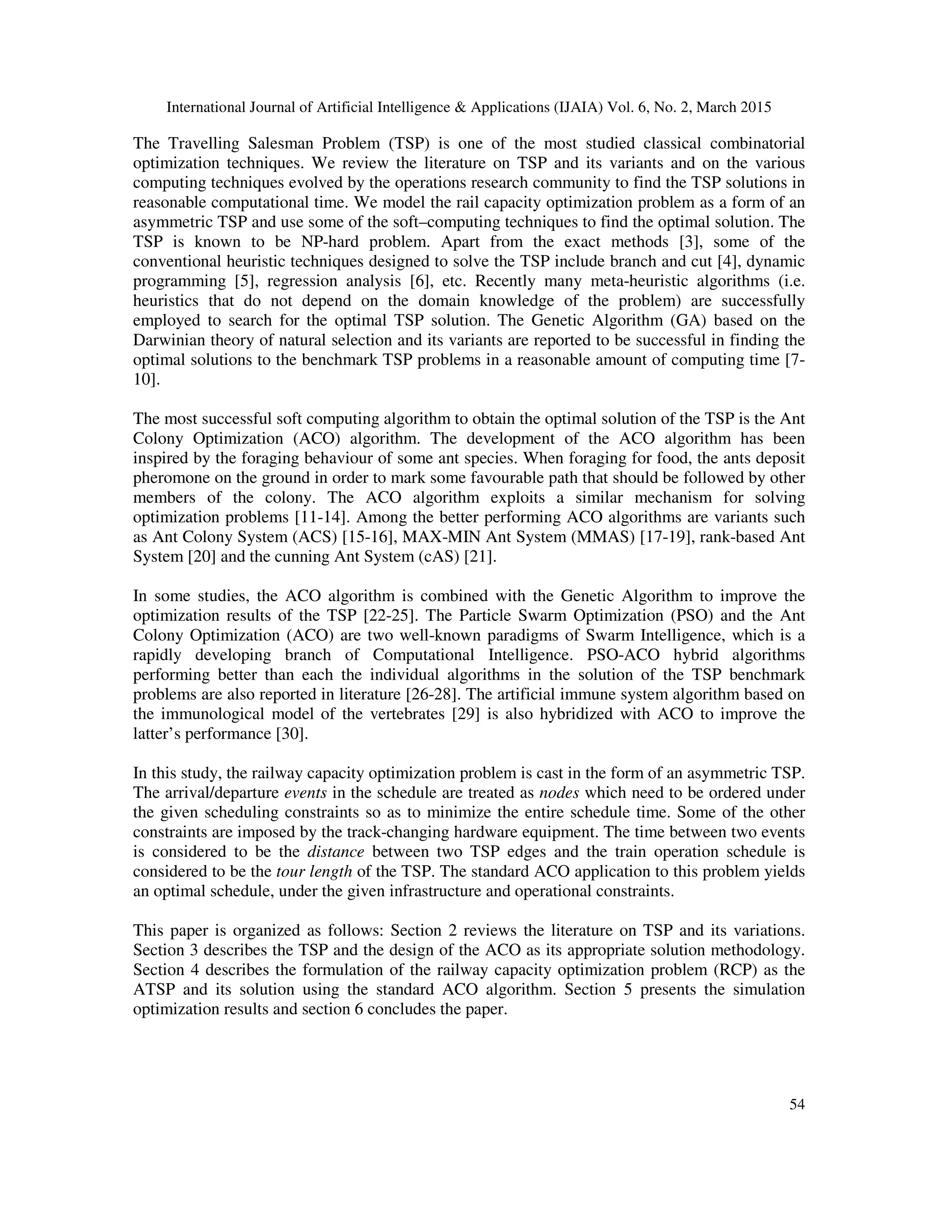 International Journal of Artificial Intelligence & Applications (IJAIA) Vol. 6, No. 2, March 2015
54
The Travelling Salesman Problem (TSP) is one of the most studied classical combinatorial
optimization techniques. We review the literature on TSP and its variants and on the various
computing techniques evolved by the operations research community to find the TSP solutions in
reasonable computational time. We model the rail capacity optimization problem as a form of an
asymmetric TSP and use some of the soft–computing techniques to find the optimal solution. The
TSP is known to be NP-hard problem. Apart from the exact methods [3], some of the
conventional heuristic techniques designed to solve the TSP include branch and cut [4], dynamic
programming [5], regression analysis [6], etc. Recently many meta-heuristic algorithms (i.e.
heuristics that do not depend on the domain knowledge of the problem) are successfully
employed to search for the optimal TSP solution. The Genetic Algorithm (GA) based on the
Darwinian theory of natural selection and its variants are reported to be successful in finding the
optimal solutions to the benchmark TSP problems in a reasonable amount of computing time [7-
10].
The most successful soft computing algorithm to obtain the optimal solution of the TSP is the Ant
Colony Optimization (ACO) algorithm. The development of the ACO algorithm has been
inspired by the foraging behaviour of some ant species. When foraging for food, the ants deposit
pheromone on the ground in order to mark some favourable path that should be followed by other
members of the colony. The ACO algorithm exploits a similar mechanism for solving
optimization problems [11-14]. Among the better performing ACO algorithms are variants such
as Ant Colony System (ACS) [15-16], MAX-MIN Ant System (MMAS) [17-19], rank-based Ant
System [20] and the cunning Ant System (cAS) [21].
In some studies, the ACO algorithm is combined with the Genetic Algorithm to improve the
optimization results of the TSP [22-25]. The Particle Swarm Optimization (PSO) and the Ant
Colony Optimization (ACO) are two well-known paradigms of Swarm Intelligence, which is a
rapidly developing branch of Computational Intelligence. PSO-ACO hybrid algorithms
performing better than each the individual algorithms in the solution of the TSP benchmark
problems are also reported in literature [26-28]. The artificial immune system algorithm based on
the immunological model of the vertebrates [29] is also hybridized with ACO to improve the
latter’s performance [30].
In this study, the railway capacity optimization problem is cast in the form of an asymmetric TSP.
The arrival/departure events in the schedule are treated as nodes which need to be ordered under
the given scheduling constraints so as to minimize the entire schedule time. Some of the other
constraints are imposed by the track-changing hardware equipment. The time between two events
is considered to be the distance between two TSP edges and the train operation schedule is
considered to be the tour length of the TSP. The standard ACO application to this problem yields
an optimal schedule, under the given infrastructure and operational constraints.
This paper is organized as follows: Section 2 reviews the literature on TSP and its variations.
Section 3 describes the TSP and the design of the ACO as its appropriate solution methodology.
Section 4 describes the formulation of the railway capacity optimization problem (RCP) as the
ATSP and its solution using the standard ACO algorithm. Section 5 presents the simulation
optimization results and section 6 concludes the paper.
 