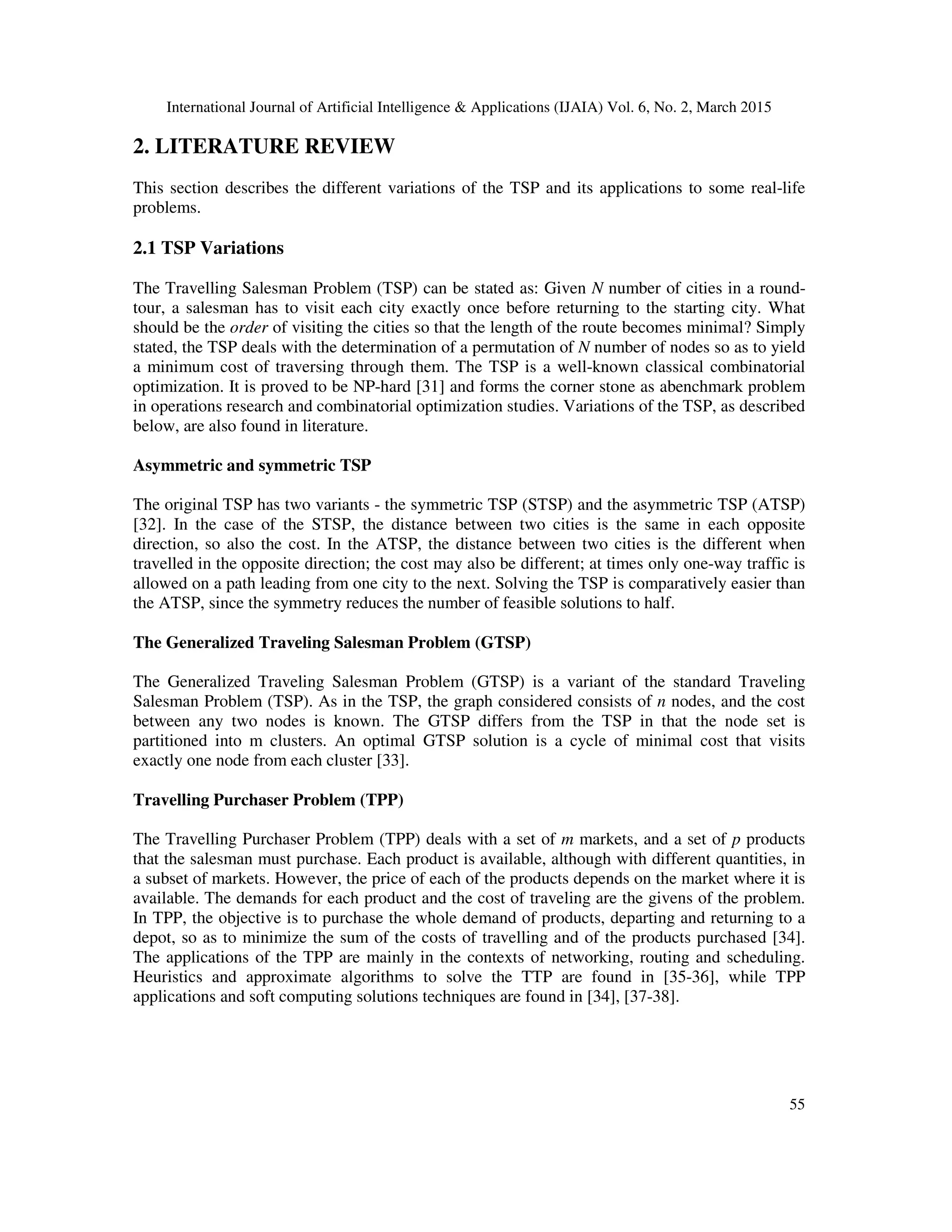 International Journal of Artificial Intelligence & Applications (IJAIA) Vol. 6, No. 2, March 2015
55
2. LITERATURE REVIEW
This section describes the different variations of the TSP and its applications to some real-life
problems.
2.1 TSP Variations
The Travelling Salesman Problem (TSP) can be stated as: Given N number of cities in a round-
tour, a salesman has to visit each city exactly once before returning to the starting city. What
should be the order of visiting the cities so that the length of the route becomes minimal? Simply
stated, the TSP deals with the determination of a permutation of N number of nodes so as to yield
a minimum cost of traversing through them. The TSP is a well-known classical combinatorial
optimization. It is proved to be NP-hard [31] and forms the corner stone as abenchmark problem
in operations research and combinatorial optimization studies. Variations of the TSP, as described
below, are also found in literature.
Asymmetric and symmetric TSP
The original TSP has two variants - the symmetric TSP (STSP) and the asymmetric TSP (ATSP)
[32]. In the case of the STSP, the distance between two cities is the same in each opposite
direction, so also the cost. In the ATSP, the distance between two cities is the different when
travelled in the opposite direction; the cost may also be different; at times only one-way traffic is
allowed on a path leading from one city to the next. Solving the TSP is comparatively easier than
the ATSP, since the symmetry reduces the number of feasible solutions to half.
The Generalized Traveling Salesman Problem (GTSP)
The Generalized Traveling Salesman Problem (GTSP) is a variant of the standard Traveling
Salesman Problem (TSP). As in the TSP, the graph considered consists of n nodes, and the cost
between any two nodes is known. The GTSP differs from the TSP in that the node set is
partitioned into m clusters. An optimal GTSP solution is a cycle of minimal cost that visits
exactly one node from each cluster [33].
Travelling Purchaser Problem (TPP)
The Travelling Purchaser Problem (TPP) deals with a set of m markets, and a set of p products
that the salesman must purchase. Each product is available, although with different quantities, in
a subset of markets. However, the price of each of the products depends on the market where it is
available. The demands for each product and the cost of traveling are the givens of the problem.
In TPP, the objective is to purchase the whole demand of products, departing and returning to a
depot, so as to minimize the sum of the costs of travelling and of the products purchased [34].
The applications of the TPP are mainly in the contexts of networking, routing and scheduling.
Heuristics and approximate algorithms to solve the TTP are found in [35-36], while TPP
applications and soft computing solutions techniques are found in [34], [37-38].
 