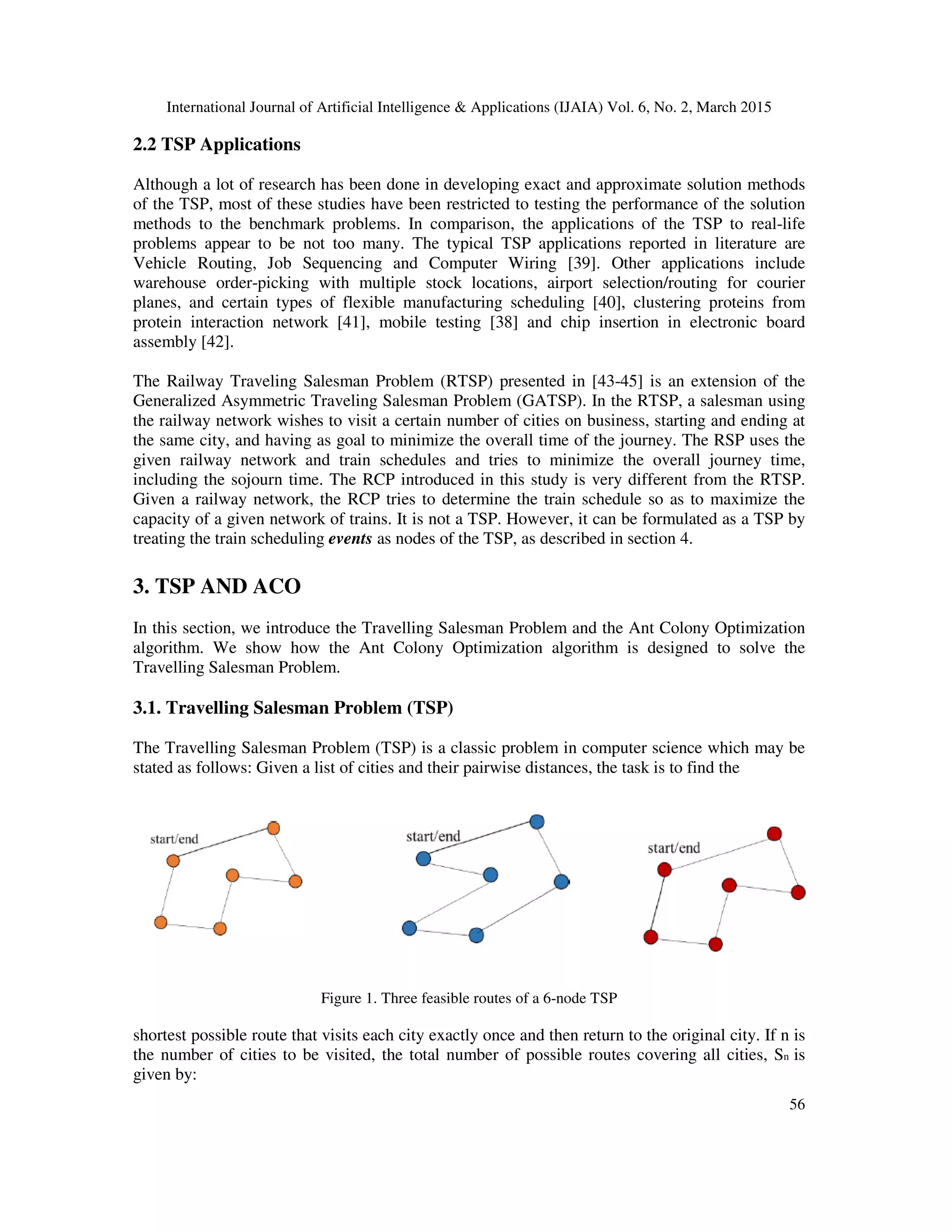 International Journal of Artificial Intelligence & Applications (IJAIA) Vol. 6, No. 2, March 2015
56
2.2 TSP Applications
Although a lot of research has been done in developing exact and approximate solution methods
of the TSP, most of these studies have been restricted to testing the performance of the solution
methods to the benchmark problems. In comparison, the applications of the TSP to real-life
problems appear to be not too many. The typical TSP applications reported in literature are
Vehicle Routing, Job Sequencing and Computer Wiring [39]. Other applications include
warehouse order-picking with multiple stock locations, airport selection/routing for courier
planes, and certain types of flexible manufacturing scheduling [40], clustering proteins from
protein interaction network [41], mobile testing [38] and chip insertion in electronic board
assembly [42].
The Railway Traveling Salesman Problem (RTSP) presented in [43-45] is an extension of the
Generalized Asymmetric Traveling Salesman Problem (GATSP). In the RTSP, a salesman using
the railway network wishes to visit a certain number of cities on business, starting and ending at
the same city, and having as goal to minimize the overall time of the journey. The RSP uses the
given railway network and train schedules and tries to minimize the overall journey time,
including the sojourn time. The RCP introduced in this study is very different from the RTSP.
Given a railway network, the RCP tries to determine the train schedule so as to maximize the
capacity of a given network of trains. It is not a TSP. However, it can be formulated as a TSP by
treating the train scheduling events as nodes of the TSP, as described in section 4.
3. TSP AND ACO
In this section, we introduce the Travelling Salesman Problem and the Ant Colony Optimization
algorithm. We show how the Ant Colony Optimization algorithm is designed to solve the
Travelling Salesman Problem.
3.1. Travelling Salesman Problem (TSP)
The Travelling Salesman Problem (TSP) is a classic problem in computer science which may be
stated as follows: Given a list of cities and their pairwise distances, the task is to find the
Figure 1. Three feasible routes of a 6-node TSP
shortest possible route that visits each city exactly once and then return to the original city. If n is
the number of cities to be visited, the total number of possible routes covering all cities, Sn is
given by:
 