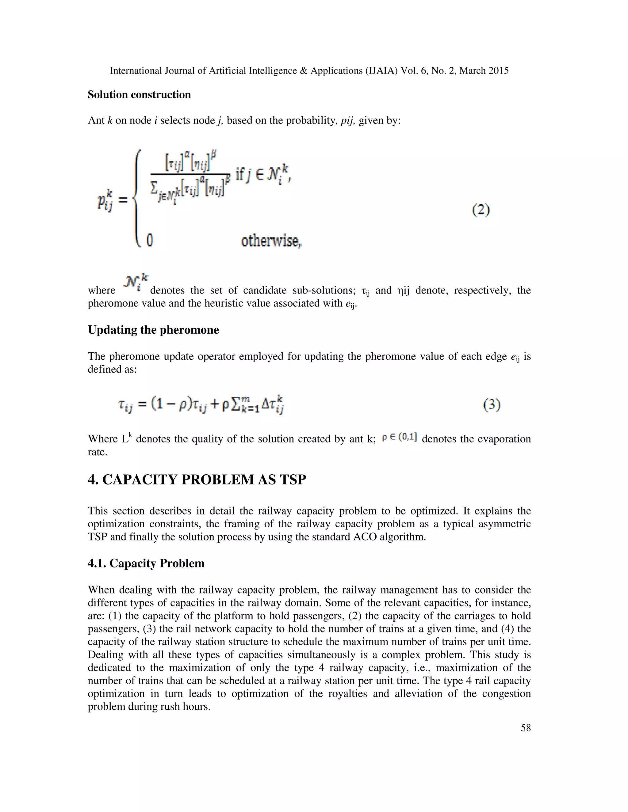 International Journal of Artificial Intelligence & Applications (IJAIA) Vol. 6, No. 2, March 2015
58
Solution construction
Ant k on node i selects node j, based on the probability, pij, given by:
where denotes the set of candidate sub-solutions; τij and ηij denote, respectively, the
pheromone value and the heuristic value associated with eij.
Updating the pheromone
The pheromone update operator employed for updating the pheromone value of each edge eij is
defined as:
Where Lk
denotes the quality of the solution created by ant k; denotes the evaporation
rate.
4. CAPACITY PROBLEM AS TSP
This section describes in detail the railway capacity problem to be optimized. It explains the
optimization constraints, the framing of the railway capacity problem as a typical asymmetric
TSP and finally the solution process by using the standard ACO algorithm.
4.1. Capacity Problem
When dealing with the railway capacity problem, the railway management has to consider the
different types of capacities in the railway domain. Some of the relevant capacities, for instance,
are: (1) the capacity of the platform to hold passengers, (2) the capacity of the carriages to hold
passengers, (3) the rail network capacity to hold the number of trains at a given time, and (4) the
capacity of the railway station structure to schedule the maximum number of trains per unit time.
Dealing with all these types of capacities simultaneously is a complex problem. This study is
dedicated to the maximization of only the type 4 railway capacity, i.e., maximization of the
number of trains that can be scheduled at a railway station per unit time. The type 4 rail capacity
optimization in turn leads to optimization of the royalties and alleviation of the congestion
problem during rush hours.
 