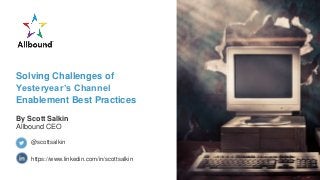 Solving Challenges of
Yesteryear’s Channel
Enablement Best Practices
By Scott Salkin
Allbound CEO
https://www.linkedin.com/in/scottsalkin
@scottsalkin
 