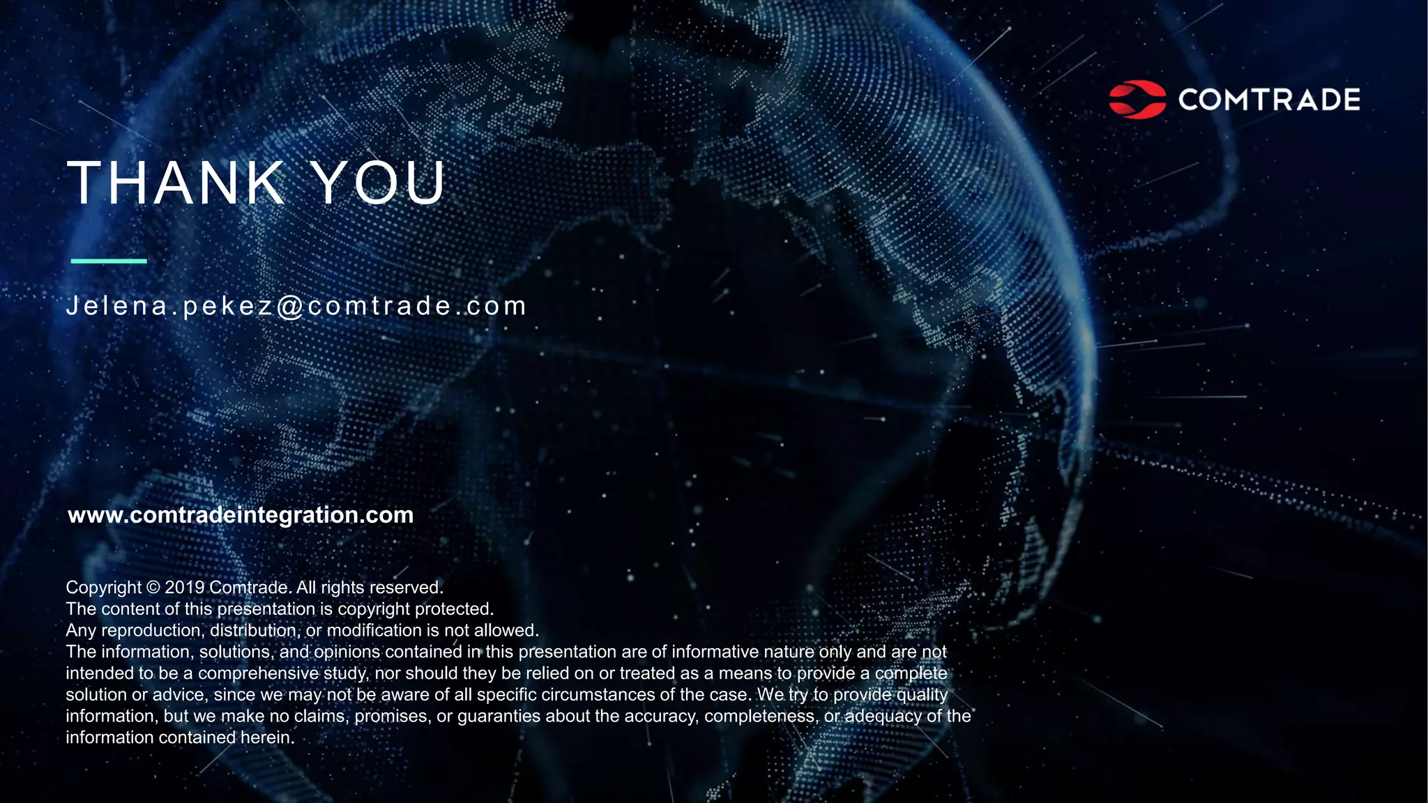 THANK YOU
J e l e n a . p e k e z @ c o m t r a d e . c o m
Copyright © 2019 Comtrade. All rights reserved.
The content of this presentation is copyright protected.
Any reproduction, distribution, or modification is not allowed.
The information, solutions, and opinions contained in this presentation are of informative nature only and are not
intended to be a comprehensive study, nor should they be relied on or treated as a means to provide a complete
solution or advice, since we may not be aware of all specific circumstances of the case. We try to provide quality
information, but we make no claims, promises, or guaranties about the accuracy, completeness, or adequacy of the
information contained herein.
www.comtradeintegration.com
 